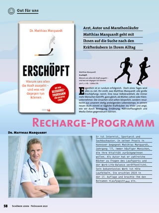 Arzt, Autor und Marathonläufer
Matthias Marquardt geht mit
Ihnen auf die Suche nach den
Kräfteräubern in Ihrem Alltag
Er ist Internist, Sportarzt und
Sachbuchautor. In seiner Praxis in
Hannover begegnet Matthias Marquardt,
Jahrgang ’77, immer häufiger Menschen,
die ihre Vitalität zurückgewinnen
wollen. Als Autor hat er zahlreiche
Bücher zu Fragen des Laufsports und
der Work-Life-Balance veröffentlicht.
Sein bekanntestes Werk ist »Die
Laufbibel«. Sie erschien 2019 in
der 17. Auflage und brachte ihm den
Beinamen »Laufpapst« (BILD) ein.
Matthias Marquardt
Erschöpft
Warum uns allen die Kraft ausgeht –
und was wir dagegen tun können
320 S., € 18,– Lübbe Life
Dr. Matthias Marquardt
E
igentlich ist er rundum erfolgreich. Doch eines Tages wird
alles zu viel. Ihn ereilt, was Matthias Marquardt »die große
Erschöpfung« nennt. Eine neue Volkskrankheit, die immer
mehr Menschen betrifft, ganz gleich, ob Mütter, Lehrer oder Klein-
unternehmer. Die Ursachen sind selten körperlich, sondern resul-
tieren aus unserem stetig ansteigenden Lebenstempo. In seinem
neuen Buch nimmt er tägliche Krafträuber ins Visier und zeigt,
wie wir durch Bewegung, Ernährung, Nährstoffausgleich und
Media-Detox gegensteuern können.
©
Henning
Scheffen
Recharge-Programm
58 Schöner lesen · Frühjahr 2021
Gut für uns
 