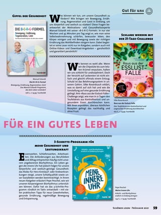 Manuel Eckardt
Die B-E-R-G-Formel
Bewegung, Ernährung, Regeneration, Geist
Das Manuel Eckardt-Programm,
das dein Leben verändert
176 S., € 19,99 humboldt
Pepe Peschel
Meine innere Uhr
Arbeits- und Biorhythmus
endlich in Einklang bringen
144 S., € 19,99 humboldt
Silke Rosenbusch
Raus aus der Esslust-Falle
Den Teufelskreis aus Kontrollverlust und
ungesunder Ernährung durchbrechen
160 S., € 19,99 humboldt
W
as können wir tun, um unsere Gesundheit zu
fördern? Wie bringen wir Bewegung, Ernäh-
rung, Regeneration und Geist in Einklang, um
uns körperlich und seelisch zu stärken? Diese Fragen be-
antwortet der Motivations- und Gesundheitsexperte
Manuel Eckardt mit seiner »B-E-R-G-Formel«. In nur vier
Wochen und 45 Minuten pro Tag zeigt er, wie man seine
Selbstwahrnehmung schärfen, bewusster leben, den
Körper reinigen und mit Bewegung sowie der richtigen
Ernährung das Wohlbefinden steigern kann. Dabei beglei-
tet er seine Leser nicht nur im Ratgeber, sondern auch mit
Online-Videos und Download-Angeboten – ganzheitlich
und garantiert persönlich!
Gipfel der Gesundheit
E
ssenszeiten, Schlafenszeiten, Arbeitszei-
ten: Die Anforderungen aus Berufsleben
und Alltag entsprechen häufig nicht unse-
rem angeborenen Biorhythmus. Ein Leben ge-
gen die innere Uhr hat jedoch Folgen für unsere
körperliche und seelisch-geistige Gesundheit:
das Risiko für Herz-Kreislauf- oder Krebserkran-
kungen steigt, unsere Schlafqualität sowie un-
ser Sozialleben werden beeinträchtigt. In ihrem
neuen Ratgeber erläutert Pepe Peschel, wie wir
unseren körpereigenen Biorhythmus unterstüt-
zen können. Dafür hat sie das 3-Schritte-Pro-
gramm »Endlich im Takt« entwickelt – mit vie-
len praktischen Tipps für neue Gewohnheiten,
gesunde Ernährung, regelmäßige Bewegung
und Entspannung.
		 3-Schritte-Programm für
mehr Gesundheit und
	 Leistungskraft
W
ir kennen es wohl alle: Wenn
wir die Chipstüte bis zum letz-
ten Krümel verputzen, halten
wir uns schlicht für undiszipliniert. Doch
der Verzicht auf Leckereien ist nicht ein-
fach und gleicht oftmals einem Entzug.
Schuld ist das Belohnungssystem in un-
serem Gehirn. Silke Rosenbusch erklärt,
was es damit auf sich hat und wie die
Umstellung auf eine gesunde Ernährung
gelingt. Ihre »Raus aus der Esslust-Falle«-
Challenge zeigt, wie man in 21 Tagen den
Teufelskreis aus Kontrollverlust und un-
gesundem Essen durchbrechen kann.
Mit ihren erprobten, überaus köstlichen
Rezepten gelingt das nachhaltig und
ohne Frust.
Schlank werden mit
der 21-Tage-Challenge
für ein gutes Leben
59
Schöner lesen · Frühjahr 2021
Gut für uns
 