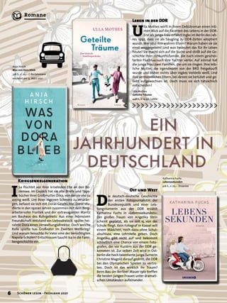 I
sa flüchtet vor ihrer kriselnden Ehe an den Bo-
densee. Im Gepäck hat sie alte Briefe und Tage-
bücher ihrer Großmutter Dora, von der sie viel zu
wenig weiß. Um ihren eigenen Schmerz zu verdrän-
gen, befasst sie sich mit Doras Geschichte: Diese stu-
dierte in den 1920er Jahren zusammen mit dem Berg-
arbeitersohn Frantek und der extravaganten Maritz
am Bauhaus des Ruhrgebiets. Aus einer intensiven
Freundschaft entstand ein Liebesdreieck; später hei-
ratete Dora einen Verwaltungsdirektor. Doch welche
Rolle spielte Isas Großvater im Zweiten Weltkrieg?
Und warum besuchte ihr Vater eine der berüchtigten
Napola-Schulen? Entschlossen taucht Isa in die Fami-
liengeschichte ein.
Anja Hirsch
Was von Dora blieb
336 S., € 20,– C.Bertelsmann
erscheint am 15. März 2021
	 	 EIN
JAHRHUNDERT IN
	DEUTSCHLAND
Ulla Mothes
Geteilte Träume
448 S., € 14,90 Lübbe
Katharina Fuchs
Lebenssekunden
416 S., € 20,– Droemer
U
lla Mothes wirft in ihrem Debütroman einen inti-
men Blick auf die Facetten des Lebens in der DDR:
Erst als junge Frau erfährt Ingke im Berlin des Jah-
res 1992, dass sie als Säugling zu DDR-Zeiten adoptiert
wurde. Wer sind ihre wahren Eltern? Warum haben sie sie
einst weggegeben? Und was bedeutet das für ihr Leben
heute? Sie macht sich auf die Suche und stößt auf die Ge-
schichte ihrer Herkunftsfamilie, die nach einem geschei-
terten Fluchtversuch ihre Tochter verlor. Auf einmal hat
die junge Frau zwei Familien, die um sie ringen: Ihre leib-
liche Mutter, die irgendwann von der BRD freigekauft
wurde und bisher nichts über Ingkes Verbleib weiß. Und
ihre vermeintlichen Eltern, bei denen sie behütet und ge-
liebt aufgewachsen ist. Doch muss sie sich tatsächlich
entscheiden?
D
ie deutsch-deutsche Geschichte
der ersten Fotojournalistin der
Bundesrepublik und einer Leis-
tungsturnerin aus der DDR erzählt
Katharina Fuchs in »Lebenssekunden«:
Der großer Traum von Angelika Stein
scheint geplatzt, als sie mit 15 von der
Schule fliegt. Kein Fotograf in Kassel will
einem Mädchen, noch dazu ohne Schul-
abschluss, eine Lehrstelle geben. Doch
Angelika gibt nicht auf und bekommt
schließlich eine Chance von einem Foto-
grafen, der vor Kurzem aus der DDR ge-
kommen ist. Zur selben Zeit wird in Ost-
berlin die hoch talentierte junge Turnerin
Christine Magold darauf gedrillt, die DDR
bei den Olympischen Spielen zu vertre-
ten. Doch ist das wirklich ihr Traum?
Beim Bau der Berliner Mauer 1961 treffen
die beiden jungen Frauen unter dramati-
schen Umständen aufeinander.
Kriegsenkelgeneration
Leben in der DDR
Ost und West
6 Schöner lesen · Frühjahr 2021
Romane
 