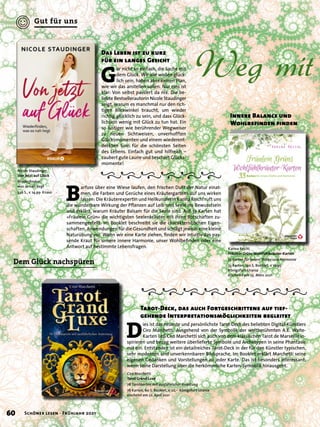 Weg mit
B
arfuss über eine Wiese laufen, den frischen Duft der Natur einat-
men, die Farben und Gerüche eines Kräutergartens auf uns wirken
lassen: Die Kräuterexpertin und Heilkundlerin Karina Reichl ruft uns
die wunderbare Wirkung der Pflanzen auf Leib und Seele ins Bewusstsein
und erklärt, warum Kräuter Balsam für die Seele sind. Auf 33 Karten hat
»Fräulein Grün« die wichtigsten Seelenkräuter mit ihren Botschaften zu-
sammengestellt. Im Booklet beschreibt sie die charakteristischen Eigen-
schaften, Anwendungen für die Gesundheit und schlägt jeweils eine kleine
Naturübung vor. Wenn wir eine Karte ziehen, finden wir intuitiv das pas-
sende Kraut für unsere innere Harmonie, unser Wohlbefinden oder eine
Antwort auf bestimmte Lebensfragen.
D
ies ist das neueste und persönlichste Tarot-Deck des beliebten Digital-Künstlers
Ciro Marchetti. Ausgehend von der Symbolik der weltberühmten A.E. Waite-
Karten ließ Ciro Marchetti sich auch von dem klassischen Tarot de Marseille in-
spirieren und bezog weitere überlieferte Symbole und Archetypen in seine Phantasie
mit ein. Entstanden ist ein detailreiches Tarot-Deck in der für den Künstler typischen,
sehr modernen und unverkennbaren Bildsprache. Im Booklet erklärt Marchetti seine
eigenen Gedanken und Vorstellungen zu jeder Karte. Das ist besonders interessant,
wenn seine Darstellung über die herkömmliche Karten-Symbolik hinausgeht.
Tarot-Deck, das auch Fortgeschrittene auf tief-
gehende Interpretationsmöglichkeiten begleitet
Karina Reichl
Fräulein Grüns Wohlfühlkräuter-Karten
33 Karten für innere Stärke und Harmonie
33 Karten, 140 S. Booklet, € 16,95
Königsfurt-Urania
erscheint am 25. März 2021
Ciro Marchetti
Tarot Grand Luxe
78 Tarotkarten mit ausführlicher Anleitung
78 Karten, 60 S. Booklet, € 22,– Königsfurt-Urania
erscheint am 22. April 2021
Innere Balance und
Wohlbefinden finden
G
ar nicht so einfach, die Sache mit
dem Glück. Wir alle wollen glück-
lich sein, haben aber keinen Plan,
wie wir das anstellen sollen. Nur eins ist
klar: Von selbst passiert da nix. Die be-
liebte Bestsellerautorin Nicole Staudinger
zeigt, warum es manchmal nur den rich-
tigen Blickwinkel braucht, um wieder
richtig glücklich zu sein, und dass Glück-
lichsein wenig mit Glück zu tun hat. Ein
so lustiger wie berührender Wegweiser
zu neuen Sichtweisen, unverhofften
Glücksmomenten und einem wiederent-
deckten Sinn für die schönsten Seiten
des Lebens. Einfach gut und hilfreich –
zaubert gute Laune und beschert Glücks-
momente!
Das Leben ist zu kurz
für ein langes Gesicht
Nicole Staudinger
Von jetzt auf Glück
Wiederfinden,
was so nah liegt
320 S., € 14,99 Knaur
Dem Glück nachspüren
60 Schöner lesen · Frühjahr 2021
Gut für uns
 