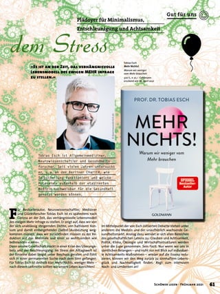dem Stress
»Es ist an der Zeit, das verhängnisvolle
Lebensmodell des ewigen MEHR infrage
zu stellen.«
Plädoyer für Minimalismus,
Entschleunigung und Achtsamkeit
Tobias Esch
Mehr Nichts!
Warum wir weniger
vom Mehr brauchen
320 S., € 22,– Goldmann
erscheint am 26. April 2021
F
ür Bestsellerautor, Neurowissenschaftler, Mediziner
und Glücksforscher Tobias Esch ist es spätestens nach
Corona an der Zeit, das verhängnisvolle Lebensmodell
des ewigen Mehr infrage zu stellen. Er zeigt auf, dass wir von
der sich unablässig steigernden Dichte, von haltlosem Kon-
sum und damit einhergehender (Selbst-)Ausbeutung weg-
kommen müssen, dass wir zurückfinden müssen zu der Re-
duktion auf das Minimale und einer so wohltuenden wie
befreienden »Leere«.
Denn unsere Gesellschaft steckt in einer Krise des Überange-
bots und der Beschleunigung. Im Stress der Alltagswelt ist
der Einzelne dabei längst unter Beschuss geraten und fühlt
sich in einer permanenten Suche nach dem Sinn gefangen.
Für Tobias Esch ist deshalb klar: Mehr Nichts, weniger Mehr –
nach diesem Leitmotiv sollten wir unsere Leben ausrichten!
Tobias Esch ist Allgemeinmediziner,
Neurowissenschaftler und Gesundheits-
forscher. Seit vielen Jahren untersucht
er, u. 
a. 
an der Berliner Charité, wie
Selbstheilung funktioniert und welche
Potenziale außerhalb der etablierten
Medizin nachweisbar für die Gesundheit
genutzt werden können.
Im Mittelpunkt der von Esch initiierten Debatte stehen unter
anderem die Medizin und der unaufhörlich wachsende Ge-
sundheitsmarkt. Analog dazu wendet er sich allen Bereichen
des gesellschaftlichen Lebens zu: Glauben und Achtsamkeit,
Politik, Klima, Ökologie und Wirtschaftsstrukturen werden
unter die Lupe genommen. Sein Fazit: Nur wenn wir uns in
sämtlichen Belangen – und nicht nur mit Blick auf individuel-
le Achtsamkeits-Maßnahmen – wieder auf die Essenz redu-
zieren, können wir den Weg zurück zu sinnhaftem Lebens-
glück und Nachhaltigkeit finden. Regt zum intensiven
Nach- und Umdenken an!
©
bjoernwunderlich.de
61
Schöner lesen · Frühjahr 2021
Gut für uns
 
