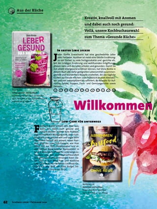 Kreativ, knallvoll mit Aromen
und dabei auch noch gesund:
Voilà, unsere Kochbuchauswahl
zum Thema »Gesunde Küche«
Silvia Bürkle
Lebe(r) gesund – Das Kochbuch
Leberreinigung und Schutz vor Fettleber
144 S., farb. Abb., € 17,95 Königsfurt-Urania
erscheint am 25. März 2021
Willkommen
J
eder fünfte Erwachsene hat eine geschwächte Leber
oder Fettleber. Auslöser ist meist eine falsche Ernährung:
zu viel Zucker, zu viele Fertigprodukte und -gerichte etc.
Mit der richtigen Ernährung und wohltuenden Entgiftungs-
phasen kann sich die Leber erholen und gesunden. Damit Sie
sich allzeit lebergesund ernähren können, hat Silvia Bürkle in
diesem Buch alle dafür geeigneten Lebensmittel zusammen-
gestellt und wunderbare Rezepte erarbeitet, die das tägliche
Kochen zur Freude machen: vom Frühstück bis zum Abendes-
sen und von unkompliziert bis raffiniert. 80 Rezepte für Auf-
striche, Salate, Suppen, Fisch- und Gemüsegerichte sowie
Desserts.
In erster Linie lecker
Wolfgang Link
Abnehmen mit Fastfood
Burger, Pizza & Co. ohne Reue
144 S., farb. Abb., € 23,– Kneipp
F
astfood macht schnell satt. Aber was,
wenn wir dabei auch gesund und
schlank bleiben wollen? Kein Problem,
sagt Fernsehkoch Wolfgang Link, denn Fast-
food kann auch gesund sein und sogar beim
Abnehmen helfen! Mit seinem neuen Kon-
zept zeigt der Low-Carb-Experte, wie man
selbst mit nur fünf Hauptzutaten und ei-
nem kleinen Repertoire an Basiszutaten in
rund 15 Minuten Fastfood für unterwegs zu-
bereiten und sich stoffwechselfreundlich
und genussvoll schnell versorgen kann. Da-
bei setzt er auf Meal-Prep und köstliche
Low-Carb-Versionen beliebter Fastfood-Ge-
richte aus aller Welt wie Pizza, Burger, Dö-
ner, Schnitzel, Currywurst & Co.
Low-Carb für unterwegs
62 Schöner lesen · Frühjahr 2021
Aus der Küche
 