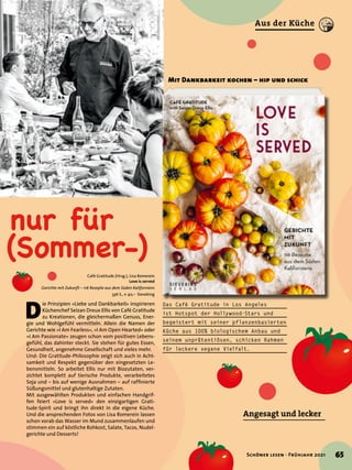 nur für
(Sommer-)
Mit Dankbarkeit kochen – hip und schick
Angesagt und lecker
Café Gratitude (Hrsg.), Lisa Romerein
Love is served
Gerichte mit Zukunft – 116 Rezepte aus dem Süden Kaliforniens
336 S., € 40,– Sieveking
D
ie Prinzipien »Liebe und Dankbarkeit« inspirieren
Küchenchef Seizan Dreux Ellis von Café Gratitude
zu Kreationen, die gleichermaßen Genuss, Ener-
gie und Wohlgefühl vermitteln. Allein die Namen der
Gerichte wie »I Am Fearless«, »I Am Open Hearted« oder
»I Am Passionate« zeugen schon vom positiven Lebens-
gefühl, das dahinter steckt. Sie stehen für gutes Essen,
Gesundheit, angenehme Gesellschaft und vieles mehr.
Und: Die Gratitude-Philosophie zeigt sich auch in Acht-
samkeit und Respekt gegenüber den eingesetzten Le-
bensmitteln. So arbeitet Ellis nur mit Biozutaten, ver-
zichtet komplett auf tierische Produkte, verarbeitetes
Soja und – bis auf wenige Ausnahmen – auf raffinierte
Süßungsmittel und glutenhaltige Zutaten.
Mit ausgewählten Produkten und einfachen Handgrif-
fen feiert »Love is served« den einzigartigen Grati-
tude-Spirit und bringt ihn direkt in die eigene Küche.
Und die ansprechenden Fotos von Lisa Romerein lassen
schon vorab das Wasser im Mund zusammenlaufen und
stimmen ein auf köstliche Rohkost, Salate, Tacos, Nudel-
gerichte und Desserts!
Das Café Gratitude in Los Angeles
ist Hotspot der Hollywood-Stars und
begeistert mit seiner pflanzenbasierten
Küche aus 100% biologischem Anbau und
seinem unprätentiösen, schicken Rahmen
für leckere vegane Vielfalt.
65
Schöner lesen · Frühjahr 2021
Aus der Küche
 