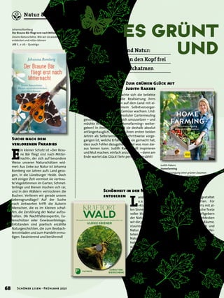 ES Grünt
		 und
V
or zwei Jahren machte sich die beliebte
Fernsehfrau an die Realisierung ihres
Traums vom Leben auf dem Land mit ei-
genen Hühnern und einem Selbstversorger-
Garten, in dem Obst und Gemüse wachsen. Und:
Judith Rakers hat es als absoluter Gartenneuling
geschafft, den Traum für sich umzusetzen – und
möchte ihre Freude am »Homefarming« weiter-
geben! In ihrem Buch zeigt sie deshalb absolut
anfängertauglich, wie sie in ihren ersten beiden
Jahren als Selbstversorgerin schrittweise vorge-
gangen ist, welche Erfahrungen sie gemacht hat,
dass auch Fehler dazugehören und was man dar-
aus lernen kann. Judith Rakers will inspirieren
und Mut machen, einfach anzufangen, – denn am
Ende wartet das Glück! Sehr persönlich erzählt!
L
andschaftsgärtnerin Christine Bierschenk gestaltet
u.a. Spiellandschaften und Therapiegärten. Für
»Kraftort Wald« spürt sie der Magie des Orts mit al-
len Sinnen nach und nimmt uns dabei mit. Poetische Texte
voller kluger Einsichten führen hier zu den Kraftgebern
der Natur. Durch die Fotos und Texte im Buch entdecken
wir die geheimnisvolle Schönheit und Eigenart der Bäume,
staunen über Gemeinsamkeiten zwischen Mensch und
Natur. Der beiliegenden CD mit ihren musikalisch beglei-
teten Hörspaziergängen können wir zuhause oder in der
Natur selbst lauschen und uns Impulse fürs eigene Leben
holen. Klang- und Wortbilder wecken die Ohren und
schärfen die Sinne. Der Titel bietet eine geniale Auszeit im
Dreiklang von Gehen, Hören und Spüren. Inspirierend!
Schönheit in der Natur
entdecken
Judith Rakers
Homefarming
Selbstversorgung ohne grünen Daumen
240 S., € 22,– Gräfe und Unzer
Christine Bierschenk
Kraftort Wald
Mit meditativen Hörspaziergängen auf CD, ge-
sprochen von Ulrike Kriener
136 S., € 25,– Patmos
erscheint am 8. März 2021
Zum grünen Glück mit
Judith Rakers
E
in kleiner Schatz ist »Der Brau-
ne Bär fliegt erst nach Mitter-
nacht«, der sich auf besondere
Weise unseren Naturschätzen wid-
met: Aus Liebe zur Natur ist Johanna
Romberg vor Jahren aufs Land gezo-
gen, in die Lüneburger Heide. Doch
seit einiger Zeit vermisst sie vertrau-
te Vogelstimmen im Garten, Schmet-
terlinge und Bienen machen sich rar,
und in den Wäldern vertrocknen die
Buchen. Verlieren wir gerade unsere
Lebensgrundlage? Auf der Suche
nach Antworten trifft die Autorin
Menschen, die es im Kleinen schaf-
fen, die Zerstörung der Natur aufzu-
halten. Ob Nachtfalterexpertin, Eu-
lenschützer oder Gewässerbiologe:
Entstanden sind poetisch erzählte
Naturgeschichten, die zum Beobach-
ten einladen und zum Handeln ermu-
tigen. Faszinierend und berührend!
Suche nach dem
verlorenen Paradies
Johanna Romberg
Der Braune Bär fliegt erst nach Mitternacht
Unsere Naturschätze. Wie wir sie wieder-
entdecken und retten können
288 S., € 28,– Quadriga
Raus in Garten und Natur:
Diese Titel machen den Kopf frei
und lassen tief durchatmen
68 Schöner lesen · Frühjahr 2021
Natur & Umwelt
 