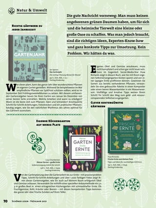Die gute Nachricht vorneweg: Man muss keinen
angeborenen grünen Daumen haben, um für sich
und die heimische Tierwelt eine kleine oder
große Oase zu schaffen. Was man jedoch braucht,
sind die richtigen Ideen, Experten-Know-how
und ganz konkrete Tipps zur Umsetzung. Kein
Problem. Wir hätten da was.
Huw Richards
Frische Ernte zum kleinen Preis
Tipps und Ideen für nachhaltiges Gärtnern
192 S., farb. Abb., € 16,95
Dorling Kindersley
Clever kostengünstig
gärtnern
E
igenes Obst und Gemüse anzubauen, muss
nicht kompliziert und schon gar nicht teuer sein.
Ganz im Gegenteil: Social-Media-Star Huw
Richards zeigt in diesem Buch, wie Sie mit Ihrem eige-
nen Selbstversorgergarten Kosten sparen und von ei-
ner üppigen Ernte profitieren können: Gewinnen Sie
Samen aus bereits vorhandenen Pflanzen, verwan-
deln Sie eine gebrauchte Palette in einen Komposter
oder einen leeren Wasserkanister in ein Wasserreser-
voir: Vielfältige und kreative Tipps weisen Ihnen
Schritt für Schritt den Weg zum geld- und ressour-
censparenden Selbstversorgergarten.
Lucy Chamberlain
Kleiner Garten – große Ernte
Selbstversorgung Schritt für Schritt
256 S., farb. Abb., € 19,95
Dorling Kindersley
Ian Spence
Das Gartenjahr
Die richtige Planung Monat für Monat
352 S., farb. Abb., € 22,–
Dorling Kindersley
Eigener Küchengarten
auf wenig Platz
V
on der Gartenplanung über die Gartenarbeit bis zur Ernte – mit praxiserprobten
Tipps, Schritt-für-Schritt-Anleitungen und über 1.000 farbigen Fotos zeigt Ih-
nen dieser Gartenratgeber, wie Sie auch auf kleinem Raum erfolgreich Obst
und Gemüse anbauen. Verwandeln Sie mithilfe einer speziellen Anbaumethode ein 3 x
3 m großes Beet in einen ertragreichen Küchengarten mit schmackhafter Ernte. Ob
Fruchtgemüse, Kohl, Kräuter oder Beeren – mit diesen kompetenten Tipps kommen
das ganze Jahr über frische Zutaten auf Ihren Teller.
W
er clever plant, kann das ganze Jahr über wunderschöne Pflanzen
im eigenen Garten genießen. Während Sie beispielsweise im Mai
empfindliche Pflanzen vor Spätfrost schützen sollten, wird es im
September Zeit Frühlingszwiebelblumen zu setzen. Mit diesem umfassen-
den Gartenratgeber lassen Sie Ihren Garten von Januar bis Dezember von
seiner besten Seite erstrahlen: Welche Arbeiten sind wann zu erledigen?
Wann ist die beste Zeit zum Pflanzen, Säen und Schneiden? Anschauliche
Schritt-für-Schritt-Anleitungen, Fotostrecken und ein praktischer Pflanzen-
katalog zeigen, wie Sie den natürlichen Rhythmus des Jahres optimal für
das Gärtnern ausnutzen.
Richtig gärtnern zu
jeder Jahreszeit
70 Schöner lesen · Frühjahr 2021
Natur & Umwelt
 