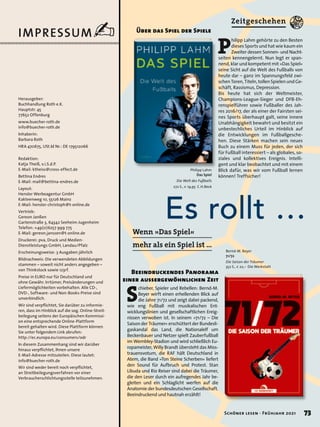 IMPRESSUM✍
Es rollt …
S
chieber, Spieler und Rebellen: Bernd-M.
Beyer wirft einen erhellenden Blick auf
die Jahre 71/72 und zeigt dabei packend,
wie eng Fußball mit musikalischen Ent-
wicklungslinien und gesellschaftlichen Ereig-
nissen verwoben ist. In seinem »71/72 – Die
Saison der Träumer« erschüttert der Bundesli-
gaskandal das Land, die Nationalelf um
Beckenbauer und Netzer spielt Zauberfußball
im Wembley-Stadion und wird schließlich Eu-
ropameister, Willy Brandt übersteht das Miss-
trauensvotum, die RAF hält Deutschland in
Atem, die Band »Ton Steine Scherben« liefert
den Sound für Aufbruch und Protest. Stan
Libuda und Rio Reiser sind dabei die Träumer,
die den Leser durch ein aufregendes Jahr be-
gleiten und ein Schlaglicht werfen auf die
Anatomie der bundesdeutschen Gesellschaft.
Beeindruckend und hautnah erzählt!
Bernd-M. Beyer
71/72
Die Saison der Träumer
352 S., € 22,– Die Werkstatt
Beeindruckendes Panorama
einer aussergewöhnlichen Zeit
P
hilipp Lahm gehörte zu den Besten
dieses Sports und hat wie kaum ein
Zweiter dessen Sonnen- und Nacht-
seiten kennengelernt. Nun legt er span-
nend, klar und kompetent mit »Das Spiel«
seine Sicht auf die Welt des Fußballs von
heute dar – ganz im Spannungsfeld zwi-
schen Toren, Titeln, tollen Spielen und Ge-
schäft, Rassismus, Depression.
Bis heute hat sich der Weltmeister,
Champions-League-Sieger und DFB-Eh-
renspielführer sowie Fußballer des Jah-
res 2016/17, der als einer der Fairsten sei-
nes Sports überhaupt galt, seine innere
Unabhängigkeit bewahrt und besitzt ein
unbestechliches Urteil im Hinblick auf
die Entwicklungen im Fußballgesche-
hen. Diese Stärken machen sein neues
Buch zu einem Muss für jeden, der sich
für Fußball interessiert – als globales, so-
ziales und kollektives Ereignis. Intelli-
gent und klar beobachtet und mit einem
Blick dafür, was wir vom Fußball lernen
können! Treffsicher!
Über das Spiel der Spiele
Philipp Lahm
Das Spiel
Die Welt des Fußballs
272 S., € 19,95 C.H.Beck
Wenn »Das Spiel«
mehr als ein Spiel ist …
Zeitgeschehen
Redaktion:
Katja Theiß, v.i.S.d.P.
E-Mail: ktheiss@cross-effect.de
Bettina Endres
E-Mail: mail@bettina-endres.de
Layout:
Hensler Werbeagentur GmbH
Kakteenweg 10, 55126 Mainz
E-Mail: hensler-christoph@t-online.de
Vertrieb:
Gereon Janßen
Gartenstraße 3, 64342 Seeheim-Jugenheim
Telefon: +49(0)6257 999 775
E-Mail: gereon.janssen@t-online.de
Druckerei: pva, Druck und Medien-
Dienstleistungs GmbH, Landau/Pfalz
Erscheinungsweise: 3 Ausgaben jährlich
Bildnachweis: Die verwendeten Abbildungen
stammen – soweit nicht anders angegeben –
von Thinkstock sowie 123rf.
Preise in EURO nur für Deutschland und
ohne Gewähr. Irrtümer, Preisänderungen und
Liefermöglichkeiten vorbehalten. Alle CD-,
DVD-, Software- und Non-Books-Preise sind
unverbindlich.
Wir sind verpflichtet, Sie darüber zu informie-
ren, dass im Hinblick auf die sog. Online-Streit-
beilegung seitens der Europäischen Kommissi-
on eine entsprechende Online-Plattform
bereit gehalten wird. Diese Plattform können
Sie unter folgendem Link abrufen:
http://ec.europa.eu/consumers/odr
In diesem Zusammenhang sind wir darüber
hinaus verpflichtet, Ihnen unsere
E-Mail-Adresse mitzuteilen. Diese lautet:
Wir sind weder bereit noch verpflichtet,
an Streitbeilegungsverfahren vor einer
Verbraucherschlichtungsstelle teilzunehmen.
Herausgeber:
Buchhandlung Roth e.K.
Hauptstr. 45
77652 Offenburg
www.buecher-roth.de
info@buecher-roth.de
Inhaberin:
Barbara Roth
HRA 470675, USt.Id Nr.: DE 179512066
info@buecher-roth.de
73
Schöner lesen · Frühjahr 2021
 