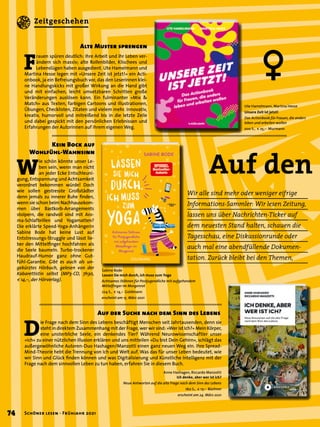 Wir alle sind mehr oder weniger eifrige
Informations-Sammler: Wir lesen Zeitung,
lassen uns über Nachrichten-Ticker auf
dem neuesten Stand halten, schauen die
Tagesschau, eine Diskussionrunde oder
auch mal eine abendfüllende Dokumen-
tation. Zurück bleibt bei den Themen,
Sabine Bode
Lassen Sie mich durch, ich muss zum Yoga
Achtsames Stöhnen für Postjugendliche mit aufgehendem
Mittelfinger im Morgenrot
224 S., € 14,– Goldmann
erscheint am 15. März 2021
Auf den
Kein Bock auf
Wohlfühl-Wahnsinn
W
ie schön könnte unser Le-
ben sein, wenn man nicht
an jeder Ecke Entschleuni-
gung, Entspannung und Achtsamkeit
verordnet bekommen würde! Doch
wie sollen gestresste Großstädter
denn jemals zu innerer Ruhe finden,
wenn sie schon beim Nachhausekom-
men über Bastkorb-Arrangements
stolpern, die randvoll sind mit Aro-
ma-Schlafbrillen und Yogamatten?
Die erklärte Speed-Yoga-Anhängerin
Sabine Bode hat keine Lust auf
Entstressungs-Struggle und lässt lie-
ber den Mittelfinger hochfahren als
die Seele baumeln. Turbo-trockener
Haudrauf-Humor ganz ohne Gut-
fühl-Garantie. Gibt es auch als un-
gekürztes Hörbuch, gelesen von der
Kabarettistin selbst (MP3-CD, 7h30,
€ 14,–, der Hörverlag).
Ute Hamelmann, Martina Hesse
Unsere Zeit ist jetzt!
Das Actionbook für Frauen, die anders
leben und arbeiten wollen
200 S., € 25,– Murmann
Anne Hashagen, Riccardo Manzotti
Ich denke, aber wer ist ich?
Neue Antworten auf die alte Frage nach dem Sinn des Lebens
160 S., € 17,– Büchner
erscheint am 24. März 2021
F
rauen spüren deutlich: Ihre Arbeit und ihr Leben ver-
ändern sich massiv; alte Rollenbilder, Klischees und
Lebenslügen haben ausgedient. Ute Hamelmann und
Martina Hesse legen mit »Unsere Zeit ist jetzt!« ein Acti-
onbook, ja ein Befreiungsbuch vor, das den Leserinnen klei-
ne Handlungskicks mit großer Wirkung an die Hand gibt
und mit einfachen, leicht umsetzbaren Schritten große
Veränderungen auslösen kann. Ein fulminanter »Mix &
Match« aus Texten, farbigen Cartoons und Illustrationen,
Übungen, Checklisten, Zitaten und vielem mehr. Innovativ,
kreativ, humorvoll und mitreißend bis in die letzte Zeile
und dabei gespickt mit den persönlichen Erlebnissen und
Erfahrungen der Autorinnen auf ihrem eigenen Weg.
Alte Muster sprengen
D
ie Frage nach dem Sinn des Lebens beschäftigt Menschen seit Jahrtausenden, denn sie
steht in direktem Zusammenhang mit der Frage, wer wir sind: »Wer ist Ich?« Mein Körper,
eine unsterbliche Seele, ein denkendes Tier? Während Neurowissenschaftler unser
»Ich« zu einer nützlichen Illusion erklären und uns mitteilen »Du bist Dein Gehirn«, schlägt das
außergewöhnliche Autoren-Duo Hashagen/Manzotti einen ganz neuen Weg ein. Ihre Spread-
Mind-Theorie hebt die Trennung von Ich und Welt auf. Was das für unser Leben bedeutet, wie
wir Sinn und Glück finden können und was Digitalisierung und Künstliche Intelligenz mit der
Frage nach dem sinnvollen Leben zu tun haben, erfahren Sie in diesem Buch.
Auf der Suche nach dem Sinn des Lebens
ª
74 Schöner lesen · Frühjahr 2021
Zeitgeschehen
 