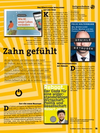 Zahn gefühlt
Peter Seeberg
Wie KI unser Leben verändert
100 Fragen – 100 Antworten
137 S., inkl e-book, € 19,99 Hanser
Robert Jacobi
Reboot – Der Code für eine widerstandsfähige
Wirtschaft, Politik und Gesellschaft
240 S., € 22,– Murmann
Felix Holtermann
Geniale Betrüger
Wie Wirecard Politik, Medien
und das Finanzsystem bloßstellt
272 S., € 22,– Westend
erscheint am 15. März 2021
K
ünstliche Intelligenz ist älter,
als Sie vermuten! Siri, Alexa
oder Hey Google kennen die
meisten von uns. Vom autonomen
Fahren oder dass Sie Vögel mit Apps
erkennen können – davon haben Sie
sicher schon gehört. Aber Künstliche
Intelligenz wird in noch viel mehr Be-
reichen eingesetzt. Sie hat Vorteile,
birgt aber auch Risiken – und sie ist
nicht mehr wegzudenken. Deshalb
sollte jeder von uns wissen, was KI für
seinen Alltag, den Beruf und unser al-
ler Zukunft bedeuten kann. Peter
Seeberg hat aus unterschiedlichen
Lebensbereichen die wichtigsten 100
Fragen zu KI gesammelt und beant-
wortet. Machen Sie sich schlau.
D
er Publizist und Experte für Digitalisierung Robert
Jacobi weist in »Reboot« den Weg aus der Coro-
na-Krise in eine nachhaltig widerstandsfähige und
lebenswerte Zukunft. Jetzt, davon ist er überzeugt, haben
wir die historische Chance zum kompletten Neustart in
Wirtschaft, Politik und Gesellschaft, die es zu ergreifen
gilt. In »Reboot« liefert er dafür das Rüstzeug: spannende
Analysen, mit Hintergrundwissen gefütterte, innovative
Vorschläge, sowie eine klare Werte-Orientierung. Ein
Buch, das überrascht, motiviert und Mut macht.
Der Künstlichen Intelligenz
	 auf der Spur
Zeit für einen Neustart
D
er Fall Wirecard ist der größte
Wirtschaftsskandal der Nach-
kriegszeit. Die Top-Manager
Markus Braun und Jan Marsalek wan-
dern in Haft oder tauchen unter und
der Wirtschaftsstandort Deutsch-
land steht maximal beschädigt da.
Felix Holtermann zeigt: Über Jahre
hinweg trommelten Analysten für die
Aktie, Prüfer hielten die Hand auf,
Aufseher schauten weg und Politiker
gaben Schützenhilfe. Wirecard be-
trog ein System, das betrogen wer-
den wollte.
Wirtschaftsskandal
mit Ansage
die uns berühren und interessieren aber meist
der Eindruck, dass da noch mehr sein muss.
Zeit für ein Sachbuch.
Politisch, leidenschaftlich, philosophisch oder auch
mal humorvoll widmen sich hier die Autoren
ihrem Herzensthema und wir schenken brennenden
Themen hellwach die Zeit, die sie verdienen.
75
Schöner lesen · Frühjahr 2021
Zeitgeschehen
 