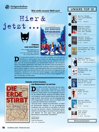 UNSERE TOP 10
Bestseller Sachbuch
Barack Obama
Ein verheißenes
Land
€ 42,– Penguin
!
"
§
$
%
&
/
(
)
=
Monika Gruber,
Andreas Hock
Und erlöse uns
von den Blöden
€ 20,– Piper
Robert Habeck
Von hier an anders
€ 22,– Kiepenheuer 
& 
Witsch
Evan Osnos
Joe Biden
Ein Porträt
€ 18,95 Suhrkamp
Christopher Clark
Gefangene der Zeit
€ 26,– DVA
Gustav Dobos
Die gestresste
Seele
€ 20,– Scorpio
Markus Rex
Eingefroren am
Nordpol
€ 28,– Bertelsmann
Michael Mittermeier
Ich glaube, ich
hatte es schon
€ 12,– Kiepenheuer 
& 
Witsch
Campino
Hope Street
€ 22,– Piper
Harald Lesch,
Thomas Schwartz
Unberechenbar
€ 18,– Herder
	 Hier 
& 	
jetzt 
...
D
ie Corona-Krise macht uns klar, wie relativ machtlos wir auch mit der
Technik des 21. Jahrhunderts sind. Werfen wir allerdings einen Blick auf
die Epidemien der Weltgeschichte, können wir das wirkliche Ausmaß,
aber auch die Gemeinsamkeiten und Unterschiede erkennen. Der kompakte
Band »Die großen Epidemien« hilft dabei, die aktuelle Covid-19-Pandemie zu
verstehen, einzuordnen und vor allem auch zu lernen, wie wir in den nächsten
Jahren damit umgehen müssen. Zwanzig Kapitel liefern auf verständliche und
übersichtliche Weise das aktuelle Wissen über Geschichte und Gegenwart von
Pandemien, Epidemien und über den Kampf dagegen sowie über die gesell-
schaftlichen Kontroversen, von denen Epidemien schon immer begleitet wur-
den. Klarsichtig und informativ!
Letizia Gabaglio, Maddalena Carrai
Die großen Epidemien
Geschichte - Gegenmittel - Impfstoffe
128 S., € 14,90 Midas Sachbuch
Corona
und kein Ende?
D
as Leben auf der Erde stirbt, die vom Men-
schen verursachte Katastrophe ist heute
schon unermesslich. Doch aus dieser Krise
erwachsen Diskussionen und einzigartige Chancen
für die radikale Wende. Anhand von Zahlen, Fakten
und Analysen macht Aurélien Barrau den Ernst der
Lage deutlich. Zwar können wir die Vergangenheit
nicht ungeschehen machen, aber es ist längst nicht
zu spät, das Schlimmste zu verhindern.
»Die Erde stirbt – Werde ein Erdenretter« ist daher
als flammendes Plädoyer für ein grundlegendes
Umdenken hier und heute zu verstehen. Es fordert
uns auf, die Normen unserer Gesellschaft grund-
sätzlich zu hinterfragen und andere Kriterien, Werte
und Mythen für eine ganz neue, glücklichere
Menschheit zu entwickeln. Aufrüttelnd!
Unsere letzte Chance,
	 die Menschheit zu retten
Aurélien Barrau
Die Erde stirbt
Werde ein Erdenretter
130 S., € 16,– Kamphausen
Wie sieht unsere Welt aus?
78 Schöner lesen · Frühjahr 2021
Zeitgeschehen
 