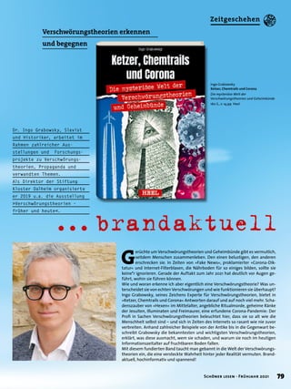 Ingo Grabowsky
Ketzer, Chemtrails und Corona
Die mysteriöse Welt der
Verschwörungstheorien und Geheimbünde
160 S., € 14,99 Heel
G
erüchte um Verschwörungstheorien und Geheimbünde gibt es vermutlich,
seitdem Menschen zusammenleben. Den einen belustigen, den anderen
erschrecken sie. In Zeiten von »Fake News«, proklamierter »Corona-Dik-
tatur« und Internet-Filterblasen, die Nährboden für so einiges bilden, sollte sie
keine*r ignorieren. Gerade der Auftakt zum Jahr 2021 hat deutlich vor Augen ge-
führt, wohin sie führen können.
Wie und woran erkenne ich aber eigentlich eine Verschwörungstheorie? Was un-
terscheidet sie von echten Verschwörungen und wie funktionieren sie überhaupt?
Ingo Grabowsky, seines Zeichens Experte für Verschwörungstheorien, bietet in
»Ketzer, Chemtrails und Corona« Antworten darauf und auf noch viel mehr. Scha-
denszauber von »Hexen« im Mittelalter, angebliche Ritualmorde, geheime Ränke
der Jesuiten, Illuminaten und Freimaurer, eine erfundene Corona-Pandemie: Der
Profi in Sachen Verschwörungstheorien beleuchtet hier, dass sie so alt wie die
Menschheit selbst sind – und sich in Zeiten des Internets so rasant wie nie zuvor
verbreiten. Anhand zahlreicher Beispiele von der Antike bis in die Gegenwart be-
schreibt Grabowsky die bekanntesten und wichtigsten Verschwörungstheorien,
erklärt, was diese ausmacht, wem sie schaden, und warum sie noch im heutigen
Informationszeitalter auf fruchtbaren Boden fallen.
Mit diesem fundierten Band taucht man gebannt in die Welt der Verschwörungs-
theorien ein, die eine versteckte Wahrheit hinter jeder Realität vermuten. Brand-
aktuell, hochinformativ und spannend!
... 
brandaktuell
Verschwörungstheorien erkennen
und begegnen
Dr. Ingo Grabowsky, Slavist
und Historiker, arbeitet im
Rahmen zahlreicher Aus-
stellungen und Forschungs-
projekte zu Verschwörungs-
theorien, Propaganda und
verwandten Themen.
Als Direktor der Stiftung
Kloster Dalheim organisierte
er 2019 u.a. die Ausstellung
»Verschwörungstheorien –
früher und heute«.
© privat
79
Schöner lesen · Frühjahr 2021
Zeitgeschehen
 