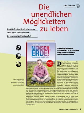 Die
	 unendlichen
Möglickeiten
			 zu leben
Ihr Glücksstart in den Sommer:
»Der neue Hirschhausen«
ist eine wahre Fundgrube!
Eckart von Hirschhausen
Mensch, Erde!
Wir könnten es so schön haben
400 S., € 24,– dtv
erscheint am 18. Mai 2021
D
ie großen Themen unserer Zeit
in überraschenden Zusammen-
hängen, das erwartet einen
beim Lesen und Stöbern in »Mensch,
Erde!«. Hier tut sich eine wahre Fund-
grube von Fakten, Reportagen, Essays
und Gesprächen mit unerwarteten
Querverbindungen zu den unendli-
chen Möglichkeiten, endlich zu leben,
auf. Eckart von Hirschhausen, Deutsch-
lands bekanntester Arzt und einer der
erfolgreichsten Sachbuchautoren, seit
über 20 Jahren als Komiker, Autor und
Moderator in den Medien und auf
allen großen Bühnen Deutschlands
unterwegs, verbindet medizinische
Inhalte mit Humor und nachhaltigen
Botschaften. In seinem neuen Buch geht er wieder den Fragen des Lebens auf seine unnachahm-
liche Art nach. Mit an Bord die Erkenntnis, dass es gesunde Menschen nur auf einer gesunden
Erde gibt. Wir müssen nicht »das Klima« retten – sondern uns. Denn einerseits leben wir gesünder
und länger als jede Generation vor uns, gleichzeitig haben wir nur noch wenig Zeit, diese Erde für
Menschen bewohnbar zu halten.
Während der Markt der »ewigen Jugend« von Botox bis Einfrieren viel Stoff für Komik bietet,
spricht Eckart von Hirschhausen auch mit der Jugend von Fridays for Future. Er bezieht als Arzt
und Scientist for Future Stellung zur realen Bedrohung der Klimakrise und macht sich auf die Su-
che nach guten Ideen für eine bessere Welt. Und er erinnert uns vor allem an eins: Dass Lachen
gesund ist und wir das über all die menschlichen Widersprüche nicht vergessen sollten! Volle
Punktzahl dafür!
Die grossen Themen
unserer Zeit in klassischer
Hirschhausen-Manier
ins Visier genommen
9
Schöner lesen · Frühjahr 2021
Gut für uns
 