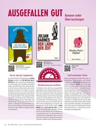 AUSGEFALLEN GUT Romane voller
Überraschungen
Sanft leuchtender Thriller
Einen aufregenden Thriller über die un-
heimlichen Möglichkeiten der Wissen-
schaft hat uns Martin Suter geschenkt. Ein
kleiner rosaroter Elefant, der in der Dun-
kelheit leuchtet, ausgerechnet in der Höh-
le eines Obdachlosen, – erschaffen durch
das Genexperiment eines besessenen For-
schers, der eine weltweite Sensation er-
träumt: ein aufregender Mix, der in Suters
gewohnt souveräner Hand zu einem ganz
besonderen Buchgenuss wird! Nicht um-
sonst hat es »Elefant« bereits auf die Best-
sellerlisten geschafft: Martin Suter kombi-
niert spannend scheinbar Unvereinbares,
packt noch dazu ein hochaktuelles Thema
gut recherchiert an – und das liest sich wie-
der äußerst unterhaltsam!
Künstlerroman par excellence
Es beginnt alles mit einer unglaublich
packenden Szene, die den Tonfall setzt: Im
Mai 1937 wartet ein Mann jede Nacht ne-
ben dem Fahrstuhl seiner Leningrader
Wohnung darauf, dass Stalins Schergen
kommen und ihn abholen. Der Mann ist
der Komponist Schostakowitsch, und er
wartet am Lift, um seiner Familie den An-
blick seiner Verhaftung zu ersparen. Die
emotionale Wucht wirkt weiter: Julian
Barnes ist mit Der Lärm der Zeit ein groß-
artiger Künstlerroman gelungen, der an-
hand von drei Phasen das von Repressio-
nen geprägte Leben von Schostakowitsch
reflektiert und unglaublich dicht und emo-
tional die Frage nach Integrität und künst-
lerischer Freiheit stellt. Beeindruckend!
Skurril, skurriler, Sowjetunion
Der ukrainische Bestsellerautor Andrej
Kurkow entführt mit Die Welt des Herrn
Bickford in die »sowjetische Mentalität«,
die noch heute die Geschicke Russlands
lenkt. Sein Blick durch die satirische Bril-
le formt einen schmerzhaft-satirischen
Roman, der hilft zu verstehen, warum
Russland so tickt, wie es tickt. Auf dieser
märchenhaft-melancholischen Reise durch
die Taiga erkundet er die »utopische Men-
talität des Sowjetmenschen«, folgt ihnen
auf ihren Wegen durch schwierige und
interessante, reale und phantastische
Zeiten – vom Ende des Zweiten Weltkriegs
bis zur letzten Phase von Chruschtschows
Karriere in den 1960ern. Bissiger Humor
vom Feinsten!
Andrej Kurkow
Die Welt des Herrn Bickford
408 S., € 22,90 Haymon
Julian Barnes
Der Lärm der Zeit
256 S., € 20,– Kiepenheuer & Witsch
Martin Suter
Elefant
352 S., € 24,– Diogenes
12 Das Magazin 1 · 2017  |  Literatur | Unterhaltung
 