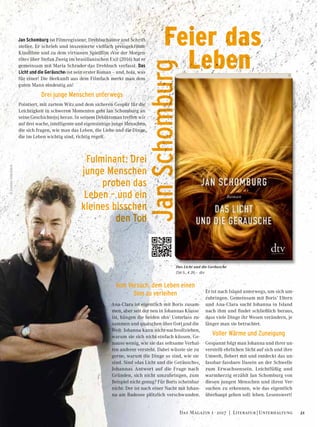 Jan Schomburg ist Filmregisseur, Drehbuchautor und Schrift-
steller. Er schrieb und inszenierte vielfach preisgekrönte
Kinofilme und zu dem virtuosen Spielfilm »Vor der Morgen-
röte« über Stefan Zweig im brasilianischen Exil (2016) hat er
gemeinsam mit Maria Schrader das Drehbuch verfasst. Das
Licht und die Geräusche‹ ist sein erster Roman – und, hola, was
für einer! Die Herkunft aus dem Filmfach merkt man dem
guten Mann eindeutig an!
Drei junge Menschen unterwegs
Pointiert, mit zartem Witz und dem sicheren Gespür für die
Leichtigkeit in schweren Momenten geht Jan Schomburg an
seine Geschichte(n) heran. In seinem Debütroman treffen wir
auf drei wache, intelligente und eigensinnige junge Menschen,
die sich fragen, wie man das Leben, die Liebe und die Dinge,
die im Leben wichtig sind, richtig regelt.
Vom Versuch, dem Leben einen
Sinn zu verleihen
Ana-Clara ist eigentlich mit Boris zusam-
men, aber seit der neu in Johannas Klasse
ist, hängen die beiden ohn’ Unterlass zu-
sammen und quatschen über Gott und die
Welt. Johanna kann nicht nachvollziehen,
warum sie sich nicht einfach küssen. Ge-
nauso wenig, wie sie das seltsame Verhal-
ten anderer versteht. Dabei wüsste sie zu
gerne, warum die Dinge so sind, wie sie
sind. Sind »das Licht und die Geräusche«,
Johannas Antwort auf die Frage nach
Gründen, sich nicht umzubringen, zum
Beispiel nicht genug? Für Boris scheinbar
nicht: Der ist nach einer Nacht mit Johan-
na am Badesee plötzlich verschwunden.
Er ist nach Island unterwegs, um sich um-
zubringen. Gemeinsam mit Boris’ Eltern
und Ana-Clara sucht Johanna in Island
nach ihm und findet schließlich heraus,
dass viele Dinge ihr Wesen verändern, je
länger man sie betrachtet.
Voller Wärme und Zuneigung
Gespannt folgt man Johanna und ihrer un-
verstellt ehrlichen Sicht auf sich und ihre
Umwelt, fiebert mit und entdeckt das un-
fassbar-fassbare Dasein an der Schwelle
zum Erwachsensein. Leichtfüßig und
warmherzig erzählt Jan Schomburg von
diesen jungen Menschen und ihren Ver-
suchen zu erkennen, wie das eigentlich
überhaupt gehen soll: leben. Lesenswert!
Das Licht und die Geräusche
256 S., € 20,– dtv
Feier das
	 Leben
Fulminant: Drei
junge Menschen
proben das
Leben – und ein
kleines bisschen
den Tod
JanSchomburg
©GunterGlücklich
21Das Magazin 1 · 2017  |  Literatur | Unterhaltung
 