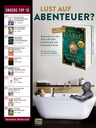 Bestseller Belletristik
UNSERE TOP 10
Elena Ferrante
Die Geschichte eines
neuen Namens
€ 25,– Suhrkamp
Paul Auster
4 3 2 1
€ 29,95 Rowohlt
Rita Falk
Leberkäs-Junkie
€ 15,90 dtv premium
Martin Suter
Elefant
€ 24,– Diogenes
Stefan Ahnhem
Minus 18˚
€ 16,99 List
Arne Dahl
Sieben minus eins
€ 16,99 Piper
T.C.Boyle
Die Terranauten
€ 26,– Hanser
Sebastian Fitzek
Das Paket
€ 19,99 Droemer
Hanya Yanagihara
Ein wenig Leben
€ 28,– Hanser
Arno Strobel
Tiefe Narbe –
Im Kopf des Mörders
€ 9,99 Fischer TB
www.luebbe.de
Eintauchen in eine
Welt voll Liebe,
Leidenschaft und
historischer Kraft.
ISBN978-3-404-17422-5|€12,90[D],ca.960Seiten
Der Bestseller jetzt als
Taschenbuch erhältlich
EVT:
16.03.2017
 