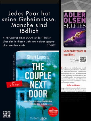 Jedes Paar hat
seine Geheimnisse.
Manche sind
tödlich
»THE COUPLE NEXT DOOR ist der Thriller,
über den in diesem Jahr am meisten gespro-
chen werden wird« STYLIST
ISBN978-3-7857-2585-6|€15,00[D],ca.349Seiten
www.luebbe.de
EVT:
16.03.2017
Carl Mørck vom Sonderdezernat Q wird
zur Aufklärung eines brutalen Todesfalls
von der Mordkommission Kopenhagen
hinzugezogen. Wie sich herausstellt, gibt
es eine Verbindung zu einem mehrere Jah-
re zurückliegenden und ausgesprochen
brisanten cold case, aus dem sich schwer-
wiegende Konsequenzen für die aktuellen
Ermittlungen ergeben.
Heißer ›cold case‹
Ausgerechnet jetzt geht es Carls Assisten-
tin Rose sehr schlecht. Sie wird von grau-
enhaften Erinnerungen aus ihrer Vergan-
genheit heimgesucht. In Selfies, dem
siebten Fall für Carl Mørck, fesselt Jussi
Adler-Olsen seine Leser mit dem gewohnt
exzentrisch-sympathischen Team und ei-
nem clever konstruierten Fall …
Jussi Adler-Olsen
Selfies
576 S., € 23,– dtv
Sonderdezernat Q
ermittelt
26
 