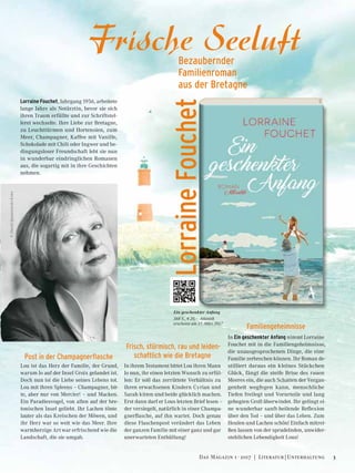 ©DavidIgnaszewski-Kobo
Post in der Champagnerflasche
Lou ist das Herz der Familie, der Grund,
warum Jo auf der Insel Groix gelandet ist.
Doch nun ist die Liebe seines Lebens tot.
Lou mit ihren Spleens – Champagner, bit-
te, aber nur von Mercier! – und Macken.
Ein Paradiesvogel, von allen auf der bre-
tonischen Insel geliebt. Ihr Lachen tönte
lauter als das Kreischen der Möwen, und
ihr Herz war so weit wie das Meer. Ihre
warmherzige Art war erfrischend wie die
Landschaft, die sie umgab.
Frisch, stürmisch, rau und leiden-
schaftlich wie die Bretagne
In ihrem Testament bittet Lou ihren Mann
Jo nun, ihr einen letzten Wunsch zu erfül-
len: Er soll das zerrüttete Verhältnis zu
ihren erwachsenen Kindern Cyrian und
Sarah kitten und beide glücklich machen.
Erst dann darf er Lous letzten Brief lesen –
der versiegelt, natürlich in einer Champa-
gnerflasche, auf ihn wartet. Doch genau
diese Flaschenpost verändert das Leben
der ganzen Familie mit einer ganz und gar
unerwarteten Enthüllung!
Familiengeheimnisse
In Ein geschenkter Anfang nimmt Lorraine
Fouchet mit in die Familiengeheimnisse,
die unausgesprochenen Dinge, die eine
Familie zerbrechen können. Ihr Roman de-
stilliert daraus ein kleines Stückchen
Glück, fängt die steife Brise des rauen
Meeres ein, die auch Schatten der Vergan-
genheit wegfegen kann, menschliche
Tiefen freilegt und Vorurteile und lang
gehegten Groll überwindet. Ihr gelingt ei-
ne wunderbar sanft-heilende Reflexion
über den Tod – und über das Leben. Zum
Heulen und Lachen schön! Einfach mitrei-
ßen lassen von der sprudelnden, unwider-
stehlichen Lebendigkeit Lous!
Ein geschenkter Anfang
368 S., € 20,– Atlantik
erscheint am 17. März 2017	
Frische SeeluftBezaubernder
Familienroman
aus der Bretagne
LorraineFouchet
Lorraine Fouchet, Jahrgang 1956, arbeitete
lange Jahre als Notärztin, bevor sie sich
ihren Traum erfüllte und zur Schriftstel-
lerei wechselte. Ihre Liebe zur Bretagne,
zu Leuchttürmen und Hortensien, zum
Meer, Champagner, Kaffee mit Vanille,
Schokolade mit Chili oder Ingwer und be-
dingungsloser Freundschaft lebt sie nun
in wunderbar eindringlichen Romanen
aus, die sogartig mit in ihre Geschichten
nehmen.
3Das Magazin 1 · 2017  |  Literatur | Unterhaltung
 