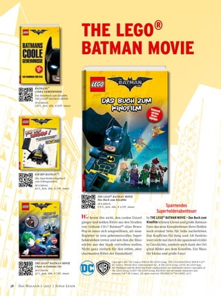 Spannendes
Superheldenabenteuer
In THE LEGO® BATMAN MOVIE – Das Buch zum
Kinofilm können kleine und große Batman-
Fans das neue Kinoabenteuer ihres Helden
noch einmal Seite für Seite nacherleben.
Das Kopfkino für Jung und Alt funktio-
niert nicht nur durch die spannend erzähl-
te Geschichte, sondern auch dank der Ori-
ginal-Bilder aus dem Kinofilm. Ein Muss
für kleine und große Fans!
BATMANS™
COOLE GEHEIMNISSE
Das Handbuch zum Kinofilm
THE LEGO® BATMAN MOVIE
Ab 6 Jahren.
128 S., farb. Abb., € 9,99 Ameet
Wer kennt ihn nicht, den coolen Einzel-
gänger und noblen Ritter aus den Straßen
von Gotham City? Batman™ alias Bruce
Wayne muss sich umgewöhnen, als neue
Begleiter in sein geheimnisvolles Super-
heldenleben treten und mit ihm die Böse-
wichte aus der Stadt vertreiben wollen.
Nicht ganz einfach für den eitlen, aber
charmanten Ritter der Dunkelheit!
THE LEGO® BATMAN MOVIE
Das Buch zum Kinofilm
Ab 6 Jahren.
176 S., farb. Abb., € 12,99 Ameet
Copyrigh © 2017 DC Comics, WBEI & The LEGO Group. THE LEGO ® BATMAN MOVIE © &™
DC Comics, Warner Bros. Entertainment Inc., & The LEGO Group. LEGO, the LEGO logo,
the Minifigure and the Brick and Knob configurations are trademarks and/or copyrights of
The LEGO Group. © 2017 The LEGO Group. BATMAN and all related characters and
elements  © &™ DC Comics. All rights reserved. WB SHIELD:™ & © WBEI. (s17)
THE LEGO®
BATMAN MOVIE
ICH BIN BATMAN™!
Das Superhelden-Tagebuch
zum Selbstgestalten
Ab 6 Jahren.
64 S., farb. Abb., € 7,99 Ameet
THE LEGO® BATMAN MOVIE
Chaos in Gotham City
Ab 6 Jahren.
32 S., farb. Abb., € 7,99 Ameet
38 Das Magazin 1 · 2017  |  Junge Leser
 
