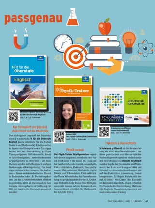 Rainer Hild
Der Physik-Trainer fürs Gymnasium
144 S., € 13,95 Schroedel
passgenau
Schulwissen griffbereit
Deutsche Grammatik
36 S., € 12,95 Schroedel
Christiane Huber, Cornelia Klameth
Fit für die Oberstufe Englisch
128 S., € 13,95 Schroedel
Klar formuliert und passend
abgestimmt auf die Oberstufe
Den wichtigsten Lernstoff der Sekundar-
stufe I wiederholt Fit für die Oberstufe
Englisch (auch erhältlich für die Fächer
Deutsch und Mathematik). Klar formulier-
te Regeln und Beispiele sowie Lerntipps
helfen bei der Bearbeitung griffiger
Übungsaufgaben. Ob Grammatik, kreati-
ve Schreibaufgaben, Lesetechniken oder
Grundlegendes zu Referaten – all diese
Themen werden mithilfe eines 3-stufigen
Testkonzepts effektiv gefestigt. Der Band
eignet sich auch hervorragend für das Ler-
nen zu Hause und den schulischen Einsatz
in Freistunden oder z.B. Vertiefungskur-
sen. Um das Arbeiten besonders effizient
zu gestalten, steht als Download ein kos-
tenloses Lerntagebuch zur Verfügung. So
fällt der Start in die Oberstufe garantiert
leichter!
Physik voraus!
Der Physik-Trainer fürs Gymnasium vermit-
telt die wichtigsten Lerninhalte der Phy-
sik von Klasse 7 bis Klasse 10. Dazu zäh-
len Lernbereiche wie Akustik, Atomphysik,
Elektrizitätslehre, Elektronik, Energie, En-
tropie, Magnetismus, Mechanik, Optik,
Druck und Wärmelehre. Und natürlich
darf beim Wiederholen die Formelsamm-
lung mit grundlegenden Formeln, Größen
und Einheiten nicht fehlen: eine Hilfe, die
man nicht missen möchte. Kompakt & um-
fassend! (Auch erhältlich für Mathematik
Kl. 5/6, 7/8, 9/10.)
Praktisch & übersichtlich
Schulwissen griffbereit ist die Neubearbei-
tung von »2in1 zum Nachschlagen« – und
diese praktischen und übersichtlichen
Nachschlagewerke gehören einfach auf je-
den Schreibtisch! In Deutsche Grammatik
werden Regeln der Grammatik und Mathe-
matik hier kurz und knapp erklärt und
Beispiele verdeutlichen anschaulich und
auf den Punkt ihre Anwendung. Genial
komprimiert: 32 Regeln finden sich hier
auf 32 Seiten – von Klasse 5 bis Klasse 10
ist dabei alles abgedeckt. (Auch erhältlich
für Deutsche Rechtschreibung, Mathema-
tik, Englisch, Französisch, Spanisch und
noch viele andere Fächer.)
47Das Magazin 1 · 2017  |  Lernen
 