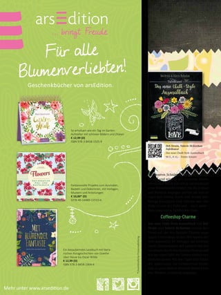 Für alle
Blumenverliebten!
Geschenkbücher von arsEdition.
So erholsam wie ein Tag im Garten:
Aufsteller mit schönen Bildern und Zitaten
€ 12,99 (D)
ISBN 978-3-8458-1925-9
Fantasievolle Projekte zum Ausmalen,
Basteln und Dekorieren, mit Vorlagen,
Mustern und Anleitungen
€ 10,00* (D)
GTIN 40-14489-11510-6
Ein bezauberndes Lesebuch mit litera-
rischen Kurzgeschichten von Goethe
über Hesse bis Oscar Wilde
€ 12,99 (D)
ISBN 978-3-8458-1904-4
*UnverbindlichePreisempfehlung
Mehr unter www.arsedition.de
In unseren Schulen gilt sie als Auslauf-
modell und wird in den nächsten Jahren
vermutlich Stück um Stück um hochmod-
erne Whiteboards ersetzt. Im Do-it-your-
self-Bereich dagegen startet sie seit ei-
niger Zeit richtig durch und strahlt jede
Menge Lässigkeit und Charme aus: Die
Rede ist von der Tafel und – noch mehr –
dem angesagten Tafelkreide Look.
Coffeeshop-Charme
Das neue Chalk-Style Ausmalbuch von Deb
Strain und Valerie McKeehan nimmt den
Trend auf, der den lässigen Charme ange-
sagter Coffeeshops in den Metropolen der
Welt ausstrahlt: 45 Vorlagen auf hochwer-
tigem Zeichenpapier mit perforierten Sei-
ten können durch den dunklen Hintergrund
wie bei einer Tafel die Farben einfach nur
strahlen lassen. Mit den Tipps und Tricks
der Autorinnen zur Farbauswahl lassen
sich so ganz einfach brillante Bilder kreie-
ren: Modern, strahlend, angesagt.
Deb Strain, Valerie McKeehan
Tafelkunst
Das neue Chalk-Style Ausmalbuch
96 S., € 15,– Trinity Kreativ
 
