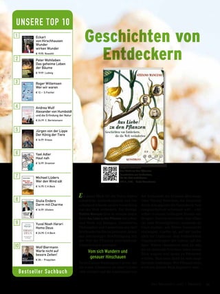 Ein neuer Blick für die Natur, leiden-
schaftliche Aufmerksamkeit und For-
schergeist können unsere Vorstellung
von der Welt verändern. Der Biologe
Stefano Mancuso lässt in seinem neuen
Buch Aus Liebe zu den Pflanzen das Leben
und Werk von Biologen, Genetikern,
Philosophen und Landwirten aus fünf
Jahrhunderten Revue passieren, denen
aus inbrünstiger Beschäftigung mit
der Welt der Pflanzen entscheidende
Entdeckungen gelangen.
Vom sich Wundern und
genauer Hinschauen
Da ist George Washington Carver, der
als erster Schwarzer an einer Univer-
sität studiert und die Amerikaner von
der Essbarkeit der Erdnuss überzeugt.
Oder Nikolai Wawilow, der Russland
durch eine gigantische Samenbank Nah-
rungssicherheit schenken will – und
selbst in einem Gefängnis Stalins ver-
hungert. Darwin entwickelt eine »Theo-
rie zum Wurzelgehirn«; Leonardo da
Vinci studiert, wie Blätter Sonnenlicht
einfangen; Goethe ist, auf der Suche
nach der Urpflanze, dem einheitlichen
Organisationsplan des Lebens auf der
Spur. Wahre »Amateure« sind sie alle,
die als »liebende Forscher« einen neuen
Blick wagten und damit zu Pionieren
wurden. Mancusos Band ist eine inspi-
rierende Anthologie. Wer Pflanzen liebt,
wird von diesem Buch begeistert sein.
Stefano Mancuso
Aus Liebe zu den Pflanzen
Geschichten von Entdeckern,
die die Welt veränderten
176 S., € 22,– Antje Kunstmann
Geschichten von
Entdeckern
Bestseller Sachbuch
UNSERE TOP 10
Eckart
von Hirschhausen
Wunder
wirken Wunder
€ 19,95 Rowohlt
Jürgen von der Lippe
Der König der Tiere
€ 16,99 Knaus
Yael Adler
Haut nah
€ 16,99 Droemer
Michael Lüders
Wer den Wind sät
€ 14,95 C.H.Beck
Giulia Enders
Darm mit Charme
€ 16,99 Ullstein
Yuval Noah Harari
Homo Deus
€ 24,95 C.H.Beck
Wolf Biermann
Warte nicht auf
bessre Zeiten!
€ 28,– Propyläen
Andrea Wulf
Alexander von Humboldt
und die Erfindung der Natur
€ 24,99 C. Bertelsmann
Peter Wohlleben
Das geheime Leben
der Bäume
€ 19,99 Ludwig
Roger Willemsen
Wer wir waren
€ 12,– S.Fischer
53Das Magazin 1 · 2017  |  Freizeit
 