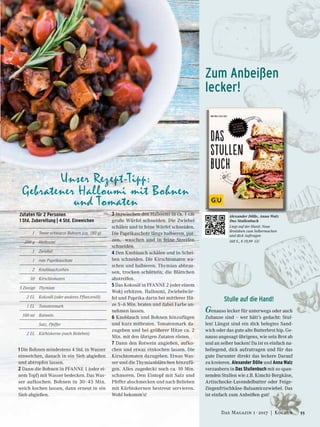 Zum Anbeißen
lecker!
Alexander Dölle, Anna Walz
Das Stullenbuch
Liegt auf der Hand: Neue
Brotideen zum Selbermachen
und dick Auftragen
168 S., € 19,99 GU
1 Die Bohnen mindestens 4 Std. in Wasser
einweichen, danach in ein Sieb abgießen
und abtropfen lassen.
2 Dann die Bohnen in PFANNE 1 (oder ei-
nem Topf) mit Wasser bedecken. Das Was-
ser aufkochen. Bohnen in 30–45 Min.
weich kochen lassen, dann erneut in ein
Sieb abgießen.
Stulle auf die Hand!
Genauso lecker für unterwegs oder auch
Zuhause sind – wer hätt’s gedacht: Stul-
len! Längst sind ein dick belegtes Sand-
wich oder das gute alte Butterbrot hip. Ge-
nauso angesagt übrigens, wie sein Brot ab
und an selber backen! Da ist es einfach na-
heliegend, dick aufzutragen und für das
gute Darunter direkt das leckere Darauf
zu kreieren. Alexander Dölle und Anna Walz
verzaubern in Das Stullenbuch mit so span-
nenden Stullen wie z.B. Kimchi-Bergkäse,
Artischocke-Lavendelbutter oder Feige-
Ziegenfrischkäse-Balsamicozwiebel. Das
ist einfach zum Anbeißen gut!
Zutaten für 2 Personen
1 Std. Zubereitung | 4 Std. Einweichen
	 1	 Tasse schwarze Bohnen (ca. 180 g)
	 200 g	 Halloumi
	 1	Zwiebel
	 1	 rote Paprikaschote
	 2	Knoblauchzehen
	 10	Kirschtomaten
	5 Zweige	 Thymian
	 2 EL	 Kokosöl (oder anderes Pﬂanzenöl)
	 1 EL	 Tomatenmark
	 100 ml	 Rotwein
		 Salz, Pfeffer
	 2 EL 	 Kürbiskerne (nach Belieben)
3 Inzwischen den Halloumi in ca. 1 cm
große Würfel schneiden. Die Zwiebel
schälen und in feine Würfel schneiden.
Die Paprikaschote längs halbieren, put-
zen, waschen und in feine Streifen
schneiden.
4 Den Knoblauch schälen und in Schei-
ben schneiden. Die Kirschtomaten wa-
schen und halbieren. Thymian abbrau-
sen, trocken schütteln; die Blättchen
abstreifen.
5 Das Kokosöl in PFANNE 2 (oder einem
Wok) erhitzen. Halloumi, Zwiebelwür-
fel und Paprika darin bei mittlerer Hit-
ze 5–6 Min. braten und dabei Farbe an-
nehmen lassen.
6 Knoblauch und Bohnen hinzufügen
und kurz mitbraten. Tomatenmark da-
zugeben und bei größerer Hitze ca. 2
Min. mit den übrigen Zutaten rösten.
7 Dann den Rotwein angießen, aufko-
chen und etwas einkochen lassen. Die
Kirschtomaten dazugeben. Etwas Was-
ser und die Thymianblättchen hinzufü-
gen. Alles zugedeckt noch ca. 10 Min.
schmoren. Den Eintopf mit Salz und
Pfeffer abschmecken und nach Belieben
mit Kürbiskernen bestreut servieren.
Wohl bekomm’s!
Unser Rezept-Tipp:
Gebratener Halloumi mit Bohnen
und Tomaten
55Das Magazin 1 · 2017  |  Kochen
 
