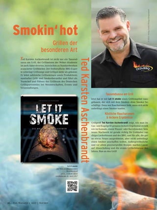 Smokin‘hot
Grillen der
besonderen Art
Ted Karsten Aschenbrandt ist nicht nur ein Tausend-
sassa am Grill, der Grillmeister der Weber-Akademie
ist auch Autor diverser, inzwischen zu Standardwerken
avancierter Grillbücher. Der freiberufliche BBQ-Exper-
te schwingt Grillzange und Grillgut mehr als gekonnt:
Er leitet zahlreiche Grillseminare sowie Produkttests
namhafter Grill- und Smokerhersteller und führt als
Teamchef und Pitboss das Grillteam des Deutschen
Grillsportvereins bei Meisterschaften, Events und
Veranstaltungen.
Tausendsassa am Grill
Jetzt hat er mit Let it smoke einen Grillratgeber raus-
gehauen, der sich mit dem Smoken ohne Smoker be-
schäftigt. Denn wer Raucharomen liebt, muss sich nicht
unbedingt einen Smoker kaufen.
Köstliche Raucharomen
& leckere Ergebnisse
Grillprofi Ted Karsten Aschenbrandt zeigt, wie man im
Gas- und Kugelgrill genauso ­leckere Ergebnisse erzielt
wie im Kamado, einem Wasser- oder Barrelsmoker. Sein
neues Machwerk ist gerade richtig für Liebhaber rau-
chiger Leckerbissen und des BBQ, und für alle, die ger-
ne etwas Neues ausprobieren, aber nicht unbedingt
einen Smoker anschaffen wollen. Außergewöhnliche
und vor allem praxiserprobte Rezepte machen Laune
auf Abwechslung und die ersten Grillerlebnisse des
Jahres. Ran an den Grill!
Let it smoke
Die Welt der Raucharomen
für jeden Grill
224 S., € 29,95 HEEL
erscheint am 30. April 2017
©HEELVerlagGmbH/PhilippHympendahl
TedKarstenAschenbrandt
56 Das Magazin 1 · 2017  |  KochenDas Magazin 1 · 2017  |  Kochen
 