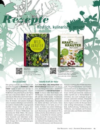 Born to eat wild!
Dies gelingt auch mit den köstlichen und
gesunden Rezepten von Rudi Beiser. In Wild-
kräuter nimmt er seine Leser mit raus in
die Natur auf Entdeckungsreise. Unsere
Wildkräuter, die grüne Kraft aus der Natur,
hat sich in den letzten Jahren von der Ur-
nahrung des Menschen zum Trend-Genuss
entwickelt. Das ist nicht verwunderlich,
denn die Kräuter sind unseren Kulturge-
müsen haushoch überlegen und mit ihren
besonderen Inhaltsstoffen supergesund.
Darüber hinaus halten sie ganz neue
Geschmacksnuancen bereit. Rudi Beiser
porträtiert 21 leckere Wildkräuter von
Bärenklau bis Wilde Möhre. Mit seinem
Sicherheits- und Gesundheits-Check kann
beim Sammeln und Zubereiten nichts
schiefgehen und die 42 raffinierten Re-
zepte bringen die Geschmacksknospen
herrlich zum Blühen.
Geballte Kraft der Natur
Auch Irene Hager, Alice Hönigschmid und
Astrid Schönweger haben sich zum Ziel ge-
setzt, die Fähigkeiten wahrer Alleskönner
zu beleuchten und die Kraft der Kräuter zu
nutzen. In ihrem tollen Band finden sich
350 Rezepte, von denen aber längst nicht
alle auf dem Teller landen. Stattdessen
gliedert sich das Buch in die vier Bereiche
Hausapotheke, Körperpflege und Kosme-
tik, Küche und Haus und Garten. Denn
Kräuter können so viel mehr, als wir ver-
muten. So findet man neben Erkältungs-
tee, Kräuterbitter und Löwenzahnhonig
auch Hustensirup mit Isländisch Moos,
Salbeizuckerln, Beinwelltinktur zum Ein-
reiben, Arnikaöl für die Gelenke und Heu-
blumenkissen für einen gesunden Schlaf
zu Kamillensalbe und Kräuter-Badesalz;
von Edelweiß-Feuchtigkeitscreme, Peter-
silien-Gesichtswasser und Brennnessel-
Haarglanzspülung über Wildkräuterlimo-
nade, Ringelblumenbutter und Fichten-
sprossentiramisu zu Raumsprays, Räu-
chermischungen und Putzmittel mit Zinn-
kraut. Alle Rezepte haben die Autorinnen
selbst erprobt und so übersichtlich be-
schrieben, dass auch Anfänger sie ganz
einfach zubereiten können. Überprüft
wurden sie außerdem von einer Apothe-
kerin. Ergänzt werden die Rezepte durch
viele wichtige Informationen zu Haltbar-
keit, Aufbewahrung, Verdünnung von
Tinkturen, zum Sammeln und Trocknen
und zum Leben und Heilen mit Kräutern
generell.
Rezepte
Köstlich, kulinarisch, gesund
Irene Hager, Alice Hönigschmid,
Astrid Schönweger
Die Kraft der Kräuter nutzen
350 Rezepte und Tipps für Wohlbefinden,
Schönheit, Küche, Haus und Garten
456 S., farb. Abb., € 29,90 Löwenzahn
Rudi Beiser
Wildkräuter
Von der Wiese auf den Teller.
Mit 42 vitalen Rezepten
160 S., farb. Abb., € 17,99 TRIAS
63Das Magazin 1 · 2017  |  Kochen | Wohlbefinden
 