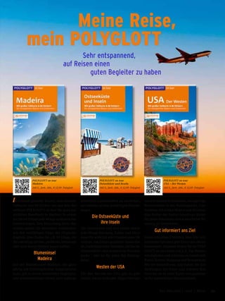 Individuell geplante Touren, eine aktuelle
Faltkarte und 80 Sticker, um aus dem Rei-
seführer POLYGLOTT on tour Ihr ganz per-
sönliches Handbuch zu machen: So erwar-
ten Sie im Urlaub jede Menge authentischer
Entdeckungen. Den Herzschlag Ihres Rei-
seziels spüren Sie besonders unmittelbar
mit den vielfältigen Tipps des »Typisch«-
Kapitels. Hier finden Sie z.B. 50 Dinge, die
Sie unbedingt erleben, probieren, bestaunen
oder auch besser bleiben lassen sollten.
Blumeninsel
Madeira
Auf der Blumeninsel Madeira, die ganz-
jährig mit frühlingshaften Temperaturen
lockt, gilt es neben kulturellen Highlights
und wunderschönen Gärten auch außerge-
wöhnliche Landschaften zu entdecken,
am liebsten auf den großartigen Wander-
wegen.
Die Ostseeküste und
ihre Inseln
Die Ostseeküste und ihre Inseln bieten
jede Menge Erholung, Kultur und Aben-
teuer für wirklich alle Urlaubstypen: Ob
endlose, von Dünen gesäumte Sandsträn-
de, traditionsreiche Seebäder, idyllische
Fischerdörfer oder artenreiche National-
parks – hier ist für jeden das Richtige
dabei.
Westen der USA
Für den Westen der USA gilt: Es gibt
nichts, was es nicht gibt. Hippe Metropo-
len mit reichem Kulturleben, einzigartige
Naturwunder in den Nationalparks, Cow-
boyleben mit wilden Rodeos und die leben-
dige Kultur der Native Americans bieten
für jeden Reisenden eine kunterbunte Mi-
schung an Eindrücken.
Gut informiert ans Ziel
Einen schnellen Überblick über alle sich
bietenden Optionen gibt Ihnen das »Reise-
barometer«. Daneben finden Sie im POLY-
GLOTT on tour Infos von A-Z, Top-Sehens-
würdigkeiten und Adressen zu Unterkunft,
Kunst, Kultur, Shopping und Restaurants.
Mit der kostenfreien App halten Sie Ent-
deckungen mit Fotos und Adresse fest,
verorten sie in einer Karte und gestalten
so Ihr persönliches Reisetagebuch.
	 Meine Reise,
mein POLYGLOTT
	 Sehr entspannend, 	
auf Reisen einen 	
	 	 guten Begleiter zu haben
POLYGLOTT on tour
Madeira
160 S., farb. Abb., € 12,99 Polyglott
POLYGLOTT on tour
Ostseeküste und Inseln
160 S., farb. Abb., € 12,99 Polyglott
POLYGLOTT on tour
USA – Der Westen
184 S., farb. Abb., € 12,99 Polyglott
79Das Magazin 1 · 2017  |  Reise
 