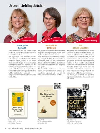 Barbara Roth Elke Lux-KimmigSybille Scheerer
Addie und Louis sind seit vielen Jahren
Nachbarn. Inzwischen sind beide verwit-
wet und leben allein.
Der 70-jährigen Addie macht die Einsam-
keit der Nacht zu schaffen und so bittet
sie Louis darum, ab und zu bei ihr zu
übernachten. So liegen sie immer häufiger
nachts beieinander und erzählen sich da-
bei ihre Lebensgeschichte. Doch diese un-
gewöhnliche Zweisamkeit erregt bei Nach-
barn und Freunden Missgunst und schon
bald ist nichts mehr, wie es war.
Ein ganz besonderer Roman, der mich sehr
berührt hat.
Kent Haruf
Unsere Seelen bei Nacht
208 S., E 20,– Diogenes
Olga Grjasnowa
Gott ist nicht schüchtern
304 S., E 22,– Aufbau Verlag
Amal feiert ihre ersten Erfolge als Schau-
spielerin, als die syrische Revolution aus-
bricht. Zwei Jahre später wird sie im Oze-
an treiben, weil das Frachtschiff, auf dem
sie nach Europa gelangen wollte, unterge-
gangen ist. Hammoudi, der sein Medizin-
studium in Paris beendet hat, reist nach
Damaskus, um Formalitäten zu erledigen.
Bis dahin ahnt er nicht, dass er seine Ver-
lobte Claire in Frankreich nie wiedersehen
wird und dass sein einziger Wunsch sein
wird, lebend auf Lesbos anzukommen.
Ein Roman, der aufrüttelt und gleichzei-
tig ein erschütterndes Dokument unse-
rer Zeit ist.
Gott
ist nicht schüchtern
Unsere Seelen
bei Nacht
Unsere Lieblingsbücher
Die Geschichte
der Bienen
Der jungen norwegischen Autorin ist hier
ein großer Roman gelungen! Gekonnt führt
sie drei Erzählebenen zusammen:
1852 - William der Samenhändler und Bio-
loge in England, 2007 - George der Imker
in den USA, 2098 - Tao die Arbeiterin und
Blütenbestäuberin in China. Einfühlsam
beschreibt sie ihre Figuren und die jewei-
lige Epoche.
»Die Geschichte der Bienen« ist ein span-
nender, bewegender Roman, der mich ge-
fesselt und begeistert hat – und uns ein
Stück weit auch wachrütteln möchte …
Maja Lunde
Die Geschichte der Bienen
512 S., E 20,– btb
8 Das Magazin 1 · 2017  |  Rothe Lieblingsbücher
 