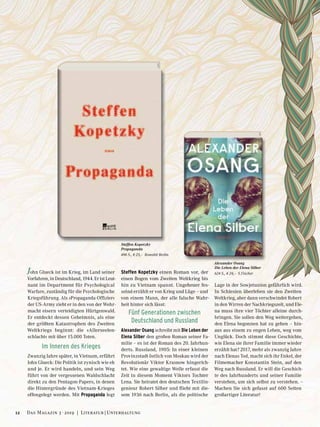 John Glueck ist im Krieg, im Land seiner
Vorfahren, in Deutschland, 1944. Er ist Leut-
nant im Department für Psychological
Warfare, zuständig für die Psychologische
Kriegsführung. Als »Propaganda-Offizier«
der US-Army zieht er in den von der Wehr-
macht eisern verteidigten Hürtgenwald.
Er entdeckt dessen Geheimnis, als eine
der größten Katastrophen des Zweiten
Weltkriegs beginnt: die »Allerseelen-
schlacht« mit über 15.000 Toten.
Im Inneren des Krieges
Zwanzig Jahre später, in Vietnam, erfährt
John Glueck: Die Politik ist zynisch wie eh
und je. Er wird handeln, und sein Weg
führt von der vergessenen Waldschlacht
direkt zu den Pentagon-Papers, in denen
die Hintergründe des Vietnam-Krieges
offengelegt werden. Mit Propaganda legt
Steffen Kopetzky einen Roman vor, der
einen Bogen vom Zweiten Weltkrieg bis
hin zu Vietnam spannt. Ungeheuer fes-
selnd erzählt er von Krieg und Lüge – und
von einem Mann, der alle falsche Wahr-
heit hinter sich lässt:
Fünf Generationen zwischen
Deutschland und Russland
Alexander Osang schreibt mit Die Leben der
Elena Silber den großen Roman seiner Fa-
milie – es ist der Roman des 20. Jahrhun-
derts. Russland, 1905: In einer kleinen
Provinzstadt östlich von Moskau wird der
Revolutionär Viktor Krasnow hingerich-
tet. Wie eine gewaltige Welle erfasst die
Zeit in diesem Moment Viktors Tochter
Lena. Sie heiratet den deutschen Textilin-
genieur Robert Silber und flieht mit die-
sem 1936 nach Berlin, als die politische
Lage in der Sowjetunion gefährlich wird.
In Schlesien überleben sie den Zweiten
Weltkrieg, aber dann verschwindet Robert
in den Wirren der Nachkriegszeit, und Ele-
na muss ihre vier Töchter alleine durch-
bringen. Sie sollen den Weg weitergehen,
den Elena begonnen hat zu gehen – hin-
aus aus einem zu engen Leben, weg vom
Unglück. Doch stimmt diese Geschichte,
wie Elena sie ihrer Familie immer wieder
erzählt hat? 2017, mehr als zwanzig Jahre
nach Elenas Tod, macht sich ihr Enkel, der
Filmemacher Konstantin Stein, auf den
Weg nach Russland. Er will die Geschich-
te des Jahrhunderts und seiner Familie
verstehen, um sich selbst zu verstehen. –
Machen Sie sich gefasst auf 600 Seiten
großartiger Literatur!
Steffen Kopetzky
Propaganda
496 S., € 25,– Rowohlt Berlin
Alexander Osang
Die Leben der Elena Silber
624 S., € 24,– S.Fischer
12 Das Magazin 3 · 2019  |  Literatur | Unterhaltung
 