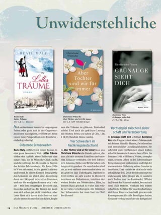 Unwiderstehliche
Sich mitnehmen lassen in vergangene
Zeiten oder ganz nah in der Gegenwart
Ansichten nachspüren, eröffnet uns beim
Lesen neue Perspektiven und Einblicke –
einfach großartig!
Glitzernde Schneewelten
Beate Maly entführt mit ihrem Roman in
eine ganz besondere Welt. Lottes Träume
bilden den Auftakt einer Reihe um eine
junge Frau, die in Wien ihr Glück sucht,
und die Anfänge des Skisports zu Beginn
des letzten Jahrhunderts. Als Lotte 1904
in Wien ankommt, ist die große Stadt neu
und fremd. In einem kleinen Bergsportla-
den bekommt sie gleich eine Anstellung,
denn der Skisport ist erst im Kommen,
und nur die wenigsten kennen sich – wie
sie – mit den neuartigen Brettern aus.
Dass das auch etwas für Frauen ist, kann
man sich schon gar nicht vorstellen. Aber
Lotte lässt sich davon nicht beirren und
als die ersten Schneeflocken fallen, begin-
nen die Träume zu glänzen. Funkelnd
schön! Und auch als gekürzte Lesung
mit Michou Friesz zu haben (2 CDs, 12 h,
€ 14,99, Random House Audio).
Vier Schwestern im
Nachkriegsdeutschland
In Aber Töchter sind wir für immer lässt uns
Christiane Wünsche die Bande spüren, die
uns alle mit unseren Familien und unse-
rem Zuhause verbinden. Die drei Schwes-
tern Johanna, Heike und Britta haben sich
lange nicht gesehen. Zu verschieden sind
sie, zu weit entfernt voneinander leben sie,
zu groß ist das Unbehagen, irgendwie.
Jetzt treffen sie sich wieder in ihrem El-
ternhaus am Bahndamm, inmitten der
weiten Felder am Niederrhein. Hier, in
diesem Haus geschah so vieles und wur-
de so vieles verschwiegen. Die Stimmen
der Schwestern hat man fast im Ohr!
Berührend!
Wechselspiel zwischen Leiden-
schaft und Verantwortung
In Grünauge sieht dich schildert Bastienne
Voss die Ungewissheit einer Zeitenwende
mit feinem Sinn für Humor, Zwischentöne
und menschliche Unzulänglichkeiten. Sie
schreibt vom Entflammen einer leiden-
schaftlichen deutsch-deutschen Affäre. Im
Sommer 1989 will Henry Weber, Atomphy-
siker, seinem Leben in der Schwenninger
Ereignislosigkeit entkommen und folgt der
unerwarteten Einladung seines Cousins in
den Osten. Dort verliebt er sich in die sech-
zehnjährige Iris. Doch die ist nicht nur ein-
undzwanzig Jahre jünger als er, sondern
auch Tochter von Leo Landowski, Offizier
im Dienst der Staatssicherheit, betraut mit
dem »Fall Weber«. Weshalb Iris leiden-
schaftliche Gefühle für das Beschattungs-
ziel ihres Vaters schon bald gravierende
Konsequenzen für alle Beteiligten haben.
Gebannt verfolgt man hier die Ereignisse!
Beate Maly
Lottes Träume
544 S., € 11,– Blanvalet
Christiane Wünsche
Aber Töchter sind wir für immer
464 S., € 14,99 FISCHER Krüger
Bastienne Voss
Grünauge sieht dich
254 S., € 24,– Picus
14 Das Magazin 3 · 2019  |  Literatur | Unterhaltung
 