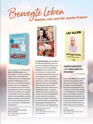 Bewegte Leben
Bücher von und für starke Frauen
AlsAnjaKoeselingmitderDiagnose
Darmkrebs konfrontiert wird, ver-
liert sie kurzfristig den Boden unter
den Füßen. Ihre Freundin Mina
Teichert kann ihre Gefühle nur zu
gut verstehen: Vor Jahren hatte
sie Gebärmutterhalskrebs. Mit ver-
einten Kräften ziehen die beiden
ins Gefecht, das aus Medikamenten,
Operationen, Ängsten und wenig
hilfreichen Kommentaren besteht.
Beide wissen: Krebs kann jeder
kriegen, und um ihn erfolgreich zu
bekämpfen, braucht es außer der
medizinischen Betreuung Freund-
schaften, die einem die Kraft geben,
trotz Krankheit frei zu bleiben.
Berührend erzählen die Freundin-
nen abwechselnd vom erfolgreichen
Kampf gegen die Krankheit, die
beider Leben so sehr bestimmt hat.
„UNERSCHROCKEN
UND UNGLAUBLICH
PACKEND.“
THE GUARDIAN
In ihren Augen viel zu früh kommt
Renée Toft Simonsen in die
Wechseljahre. Plötzlich sind ihre
Nächte heiß und unruhig, ihre
Gefühlswelt ist eine einzige Achter-
bahnfahrt. Ständig steht sie im
Schweiß und den Kindern sind ihre
Gefühlsausbrüche unangenehm.
Zuerst schämt sie sich, doch nach
und nach lernt sie, ihre neue Lebens-
situation anzunehmen. Sie beginnt
zu ergründen, was in ihrem Körper
und ihrer Seele geschieht, das ihren
Alltag zum Abenteuer werden lässt.
Und sie lernt, sich selbst anzuneh-
men, so wie sie ist – emotional und
am Schwitzen.
Renée Toft Simonsen
Ich bin immer noch heiß, es kommt
jetzt nur in Wellen
256 S., 14,00€, Edition Michael Fischer
978-3-96093-437-0
Anja Koeseling, Mina Teichert
Krebskriegerinnen
272 S., 14,00€, Edition Michael Fischer
978-3-96093-438-7
Lily Allen
My Thoughts Exactly
336 S., 20,00€, Edition Michael Fischer
978-3-96093-439-4
Popstar Lily Allen hat die Höhen
und Tiefen des Lebens in allen
Extremen erlebt. Schonungslos
resümiert sie in My Thoughts
Exactly was sie geprägt hat. Sie
erzählt vom Verlust ihres Kindes,
von Abhängigkeiten, vom Kampf
gegen einen Stalker und von der
Entdeckung ihrer Sexualität. Die
bekennende Feministin weiß: Nur
wenn Frauen beginnen, ehrlich
und laut ihre Geschichten zu er-
zählen, kann sich etwas ändern.
 