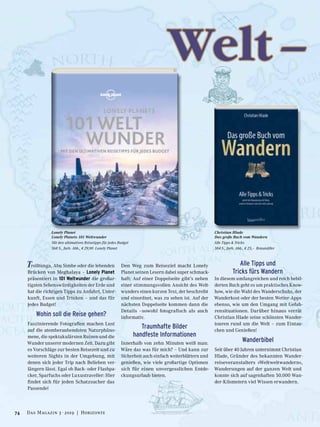 Trolltunga, Abu Simbe oder die lebenden
Brücken von Meghalaya – Lonely Planet
präsentiert in 101 Weltwunder die großar-
tigsten Sehenswürdigkeiten der Erde und
hat die richtigen Tipps zu Anfahrt, Unter-
kunft, Essen und Trinken – und das für
jedes Budget!
Wohin soll die Reise gehen?
Faszinierende Fotografien machen Lust
auf die atemberaubendsten Naturphäno-
mene, die spektakulärsten Ruinen und die
Wunder unserer modernen Zeit. Dazu gibt
es Vorschläge zur besten Reisezeit und zu
weiteren Sights in der Umgebung, mit
denen sich jeder Trip nach Belieben ver-
längern lässt. Egal ob Back- oder Flashpa-
cker, Sparfuchs oder Luxustraveller: Hier
findet sich für jeden Schatzsucher das
Passende!
Den Weg zum Reiseziel macht Lonely
Planet seinen Lesern dabei super schmack-
haft: Auf einer Doppelseite gibt’s neben
einer stimmungsvollen Ansicht des Welt-
wunders einen kurzen Text, der beschreibt
und einordnet, was zu sehen ist. Auf der
nächsten Doppelseite kommen dann die
Details –sowohl fotografisch als auch
informativ.
Traumhafte Bilder
handfeste Informationen
Innerhalb von zehn Minuten weiß man:
Wäre das was für mich? – Und kann zur
Sicherheit auch einfach weiterblättern und
genießen, wie viele großartige Optionen
sich für einen unvergesslichen Entde-
ckungsurlaub bieten.
Alle Tipps und
Tricks fürs Wandern
In diesem umfangreichen und reich bebil-
derten Buch geht es um praktisches Know-
how, wie die Wahl des Wanderschuhs, der
Wanderkost oder der besten Wetter-Apps
ebenso, wie um den Umgang mit Gefah-
rensituationen. Darüber hinaus verrät
Christian Hlade seine schönsten Wander-
touren rund um die Welt – zum Eintau-
chen und Genießen!
Wanderbibel
Seit über 40 Jahren unternimmt Christian
Hlade, Gründer des bekannten Wander-
reiseveranstalters »Weltweitwandern«,
Wanderungen auf der ganzen Welt und
konnte sich auf sagenhaften 50.000 Wan-
der-Kilometern viel Wissen erwandern.
Welt –
Lonely Planet
Lonely Planets 101 Weltwunder
Mit den ultimativen Reisetipps für jedes Budget
368 S., farb. Abb., € 29,90 Lonely Planet
Christian Hlade
Das große Buch vom Wandern
Alle Tipps & Tricks
384 S., farb. Abb., € 25,– Braumüller
74 Das Magazin 3 · 2019  |  Horizonte
 