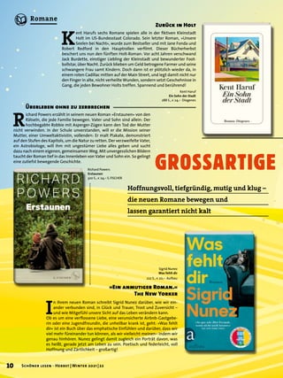 K
ent Harufs sechs Romane spielen alle in der fiktiven Kleinstadt
Holt im US-Bundesstaat Colorado. Sein letzter Roman, »Unsere
Seelen bei Nacht«, wurde zum Bestseller und mit Jane Fonda und
Robert Redford in den Hauptrollen verfilmt. Dieser Bücherherbst
beschert uns nun den fünften Holt-Roman: Vor acht Jahren verschwand
Jack Burdette, einstiger Liebling der Kleinstadt und bewunderter Foot-
ballstar, über Nacht. Zurück blieben um Geld betrogene Farmer und seine
schwangere Frau samt Kindern. Doch dann ist er plötzlich wieder da, in
einem roten Cadillac mitten auf der Main Street, und legt damit nicht nur
den Finger in alte, nicht verheilte Wunden, sondern setzt Geschehnisse in
Gang, die jeden Bewohner Holts treffen. Spannend und berührend!
GROSSARTIGE
Hoffnungsvoll, tiefgründig, mutig und klug –
die neuen Romane bewegen und
lassen garantiert nicht kalt
Zurück in Holt
I
n ihrem neuen Roman schreibt Sigrid Nunez darüber, wie wir ein-
ander verbunden sind, in Glück und Trauer, Trost und Zuversicht –
und wie Mitgefühl unsere Sicht auf das Leben verändern kann.
Ob es um eine verflossene Liebe, eine verunsicherte Airbnb-Gastgebe-
rin oder eine Jugendfreundin, die unheilbar krank ist, geht: »Was fehlt
dir« ist ein Buch über das emphatische Einfühlen und darüber, dass wir
viel mehr füreinander tun können, als wir vielleicht meinen– indem wir
genau hinhören. Nunez gelingt damit zugleich ein Porträt davon, was
es heißt, gerade jetzt am Leben zu sein. Poetisch und federleicht, voll
Hoffnung und Zärtlichkeit – großartig!
»Ein anmutiger Roman.«
The New Yorker
Sigrid Nunez
Was fehlt dir
222 S., € 20,– Aufbau
Kent Haruf
Ein Sohn der Stadt
288 S., € 24,– Diogenes
R
ichard Powers erzählt in seinem neuen Roman »Erstaunen« von den
Rätseln, die jede Familie bewegen. Vater und Sohn sind allein: Der
hochbegabte Robbie mit Asperger-Zügen kann den Tod der Mutter
nicht verwinden. In der Schule unverstanden, will er die Mission seiner
Mutter, einer Umweltaktivistin, vollenden: Er malt Plakate, demonstriert
auf den Stufen des Kapitols, um die Natur zu retten. Der verzweifelte Vater,
ein Astrobiologe, will ihm mit ungestümer Liebe alles geben und sucht
dazu nach einem eigenen, gemeinsamen Weg. Mit unvergesslichen Bildern
taucht der Roman tief in das Innenleben von Vater und Sohn ein. So gelingt
eine zutiefst bewegende Geschichte.
Überleben ohne zu zerbrechen
Richard Powers
Erstaunen
320 S., € 24,– S. FISCHER
10 Schöner lesen · Herbst | Winter 2021 | 22
Romane
 