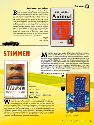 STIMMEN
C Pam Zhang
Wie viel von diesen Hügeln ist Gold
352 S., € 22,– S. FISCHER
M
it wilder Sprachmagie erzählt C Pam Zhang, Tochter chinesischer
Einwanderer in Amerika, von der Sehnsucht anzukommen – an
einem Ort und in einer Identität, die sich über die Grenzen von Her-
kunft und Gender hinwegsetzt: Mit einer Pistole in den Händen und der Leiche
des Vaters auf dem Rücken des Pferdes sind die chinesischen Waisenkinder
Lucy und Sam auf der Flucht durch die Prärie. Es ist ein unbarmherziges Land,
von Bisonknochen übersät und dem Goldrausch verfallen. Die Geschwister
wollen den Vater gemäß einem chinesischen Ritual begraben – mit zwei
Silberdollars auf den Augen. Doch wo bietet diese fremde Welt für Lucy und
Sam das Zuhause, das so unerreichbar scheint wie das versprochene Gold in
den Hügeln? Ein packendes, schillerndes Debüt!
Kühn und eindrucksvoll
Lisa Taddeo
Animal
416 S., € 22,– Piper
B
rutal und verletzlich zugleich erzählt Lisa Taddeo
auch in ihrem neuen Roman von weiblichem
Schmerz und weiblicher Wut, von Rache, Solidari-
tät und Selbstermächtigung: Viel zu lange hat Joan die
Grausamkeiten von Männern ertragen. Den einen liebt
sie, doch er bleibt kalt. Und der, der sie liebt, gibt sich vor
ihren Augen die Kugel. Joan flieht aus New York nach Los
Angeles und sucht die einzige Frau, die ihr helfen kann,
ihre Vergangenheit zu überwinden und eine andere zu
werden. Während Alice ihr zuhört, muss Joan einsehen,
dass es nicht zuletzt sie selbst war, die sich vor den
Männern ihres Lebens erniedrigt hat. Sie will mehr als nur
Opfer sein. Selbst wenn sie dafür zur Täterin werden
muss. »Animal« seziert präzise, ist hart, vibriert beizeiten
voll Wut und ist unerschrocken – richtig klasse!
Provokant und präzise
Raven Leilani
Hitze
256 S., € 22,– Atlantik
W
ie ist es, heute jung zu sein? Genau dieser Frage spürt Raven Leilani in
ihrem grandios scharfsinnigen und amüsanten Debüt nach: Die drei-
undzwanzigjährige Edie lebt in Brooklyn und hält sich finanziell mit
einem Assistenzjob in einem Verlag und emotional mit wechselnden Liebschaften
über Wasser. Dann beginnt sie eine Affäre mit Eric, einem weißen Mann, der in
einer offenen Ehe lebt und fast doppelt so alt ist. Während sich Edie mit Erics
Ehefrau und vor allem mit der Adoptivtochter des Paares, Akila, einem schwarzen
Mädchen, anfreundet, verschieben sich alle Perspektiven. Auf einmal muss Edie
sich mit ihrer eigenen Einsamkeit und dem Rassismus und Sexismus in ihrem
Leben neu auseinandersetzen. Spannend und besonders!
»Sexy und
unverschämt lesenswert!«
Daily Mail
11
Schöner lesen · Herbst | Winter 2021 | 22
Romane
 