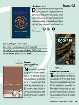 Leseclubs liegen voll im Trend.
Wir hätten hier ein paar Buchtipps, die für
die nächsten echten oder digitalen Treffen jede
Menge Redestoff bieten. Viel Spaß!
Alex Schulman
Die Überlebenden
304 S., € 22,– dtv
Dave Eggers
Every
592 S., € 25,–
Kiepenheuer & Witsch
Reinhard Tötschinger
Rochade
288 S., € 22,– Picus
N
ach zwei Jahrzehnten kehren die
Brüder Benjamin, Pierre und Nils
zum Ort ihrer Kindheit – ein
Holzhaus am See – zurück, um die Asche
ihrer Mutter zu verstreuen. Eine Reise
durch die raue, unberührte Natur wie
auch durch die Zeit. Im Kampf um die
Liebe der Mutter, die abweisend und
grob, dann wieder beinahe zärtlich war,
haben die Jungen sich damals aufgerie-
ben bis zur Erschöpfung. Heute fühlen
sie sich so weit voneinander entfernt,
dass es kein Aufeinanderzu mehr zu
geben scheint. Und doch ist da dieser
Rest Hoffnung, den Riss in der Welt zu
kitten, wenn sie sich noch einmal ge-
meinsam in die Vergangenheit vorwa-
gen. Der kunstvoll komponierte Roman
überzeugt durch eine klare und karge
Sprache und stürmte in Schweden die
Bestsellerlisten.
Über die
verheerende Liebe
einer Mutter
D
er Circle ist die größte Suchmaschine gepaart mit dem
größten Social-Media-Anbieter der Welt. Eine Fusion
mit dem erfolgreichsten Onlineversandhaus brachte
das reichste und gefährlichste – und seltsamerweise auch
beliebteste – Monopol aller Zeiten hervor: Every. Delaney
Wells ist »die Neue« bei Every und nicht gerade das, was man
erwarten würde in einem Tech-Unternehmen. Als ehemalige
Försterin und unerschütterliche Technikskeptikerin bahnt sie
sich heimlich ihren Weg, mit nur einem Ziel vor Augen: die
Firma von innen heraus zu zerschlagen. Aber will die Mensch-
heit überhaupt frei sein? – Wie schon bei »Der Circle« denkt
Dave Eggers unsere Wirklichkeit so konsequent weiter, dass
es fast den Atem raubt.
»Der Circle« Teil 2
E
in Anschlag auf Jan Vermeers berühmtes
Gemälde »Die Malkunst«, das dabei stark
beschädigt wird, weckt ein starkes Begeh-
ren: Der junge ambitionierte Kanzler, der auf
dem besten Weg ist, das Land in eine illiberale
Demokratie zu verwandeln, will sich das Gemäl-
de, das einst als das Lieblingsbild Adolf Hitlers
galt, für seine Amtsräume sichern und besteht
auf einer beschleunigten Restaurierung. Der
gewissenhafte Restaurator Clemens Hartmann
weiß, dass dies unmöglich ist. Also muss er sich
etwas einfallen lassen. Ist er nicht selbst Maler?
Und haben nicht alle großen Maler als Kopisten
begonnen? Bestens unterhalten verfolgt man,
wie der unfreiwillige Fälscher sich daran macht,
das Meisterwerk aus den Fängen des machtgie-
rigen Politikers zu retten.
Umwerfende Politsatire
13
Schöner lesen · Herbst | Winter 2021 | 22
Romane
 