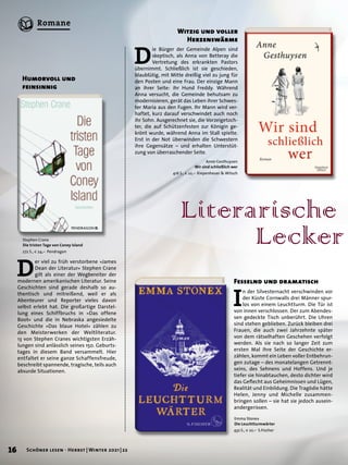 D
er viel zu früh verstorbene »James
Dean der Literatur« Stephen Crane
gilt als einer der Wegbereiter der
modernen amerikanischen Literatur. Seine
Geschichten sind gerade ­
deshalb so au-
thentisch und mitreißend, weil er als
­
Abenteurer und Reporter vieles davon
selbst erlebt hat. Die ­
großartige Darstel-
lung eines Schiffbruchs in »Das ­
offene
Boot« und die in Nebraska angesiedelte
Geschichte »Das blaue Hotel« ­
zählen zu
den Meisterwerken der Weltliteratur.
13 von ­
Stephen Cranes wichtigsten Erzäh-
lungen sind anlässlich seines 150. Geburts-
tages in ­
diesem Band versammelt. Hier
entfaltet er seine ganze Schaffensfreude,
beschreibt spannende, ­
tragische, teils auch
absurde Situationen.
Literarische
	Lecker
Humorvoll und
feinsinnig
Stephen Crane
Die tristen Tage von Coney Island
272 S., € 24,– Pendragon
Emma Stonex
Die Leuchtturmwärter
432 S., € 22,– S.Fischer
Anne Gesthuysen
Wir sind schließlich wer
416 S., € 22,– Kiepenheuer & Witsch
I
n der Silvesternacht verschwinden vor
der Küste Cornwalls drei Männer spur-
los von einem Leuchtturm. Die Tür ist
von innen verschlossen. Der zum Abendes-
sen gedeckte Tisch unberührt. Die Uhren
sind stehen geblieben. Zurück bleiben drei
Frauen, die auch zwei Jahrzehnte später
von dem rätselhaften Geschehen verfolgt
werden. Als sie nach so langer Zeit zum
ersten Mal ihre Seite der Geschichte er-
zählen, kommt ein Leben voller Entbehrun-
gen zutage – des monatelangen Getrennt-
seins, des Sehnens und Hoffens. Und je
tiefer sie hinabtauchen, desto dichter wird
das Geflecht aus Geheimnissen und Lügen,
Realität und Einbildung. Die Tragödie hätte
Helen, Jenny und Michelle zusammen-
bringen sollen – sie hat sie jedoch ausein-
andergerissen.
Fesselnd und dramatisch
D
ie Bürger der Gemeinde Alpen sind
skeptisch, als Anna von Betteray die
Vertretung des erkrankten Pastors
übernimmt. Schließlich ist sie geschieden,
blaublütig, mit Mitte dreißig viel zu jung für
den Posten und eine Frau. Der einzige Mann
an ihrer Seite: ihr Hund Freddy. Während
Anna versucht, die Gemeinde behutsam zu
modernisieren, gerät das Leben ihrer Schwes-
ter Maria aus den Fugen. Ihr Mann wird ver-
haftet, kurz darauf verschwindet auch noch
ihr Sohn. Ausgerechnet sie, die Vorzeigetoch-
ter, die auf Schützenfesten zur Königin ge-
krönt wurde, während Anna im Stall spielte.
Erst in der Not überwinden die Schwestern
ihre Gegensätze – und erhalten Unterstüt-
zung von überraschender Seite.
Witzig und voller
Herzenswärme
16 Schöner lesen · Herbst | Winter 2021 | 22
Romane
 