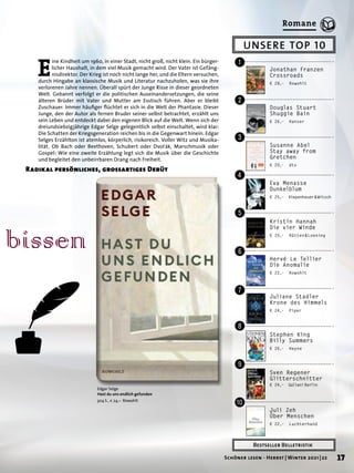 UNSERE TOP 10
Bestseller Belletristik
Jonathan Franzen
Crossroads
€ 28,– Rowohlt
!
"
§
$
%
&
/
(
)
=
Douglas Stuart
Shuggie Bain
€ 26,– Hanser
Susanne Abel
Stay away from
Gretchen
€ 20,– dtv
Eva Menasse
Dunkelblum
€ 25,– Kiepenheuer 
& 
Witsch
Kristin Hannah
Die vier Winde
€ 20,– Rütten&Loening
Hervé Le Tellier
Die Anomalie
€ 22,– Rowohlt
Juliane Stadler
Krone des Himmels
€ 24,– Piper
Stephen King
Billy Summers
€ 26,– Heyne
Sven Regener
Glitterschnitter
€ 24,– Galiani 
Berlin
Juli Zeh
Über Menschen
€ 22,– Luchterhand
bissen
Edgar Selge
Hast du uns endlich gefunden
304 S., € 24,– Rowohlt
E
ine Kindheit um 1960, in einer Stadt, nicht groß, nicht klein. Ein bürger-
licher Haushalt, in dem viel Musik gemacht wird. Der Vater ist Gefäng-
nisdirektor. Der Krieg ist noch nicht lange her, und die Eltern versuchen,
durch Hingabe an klassische Musik und Literatur nachzuholen, was sie ihre
verlorenen Jahre nennen. Überall spürt der Junge Risse in dieser geordneten
Welt. Gebannt verfolgt er die politischen Auseinandersetzungen, die seine
älteren Brüder mit Vater und Mutter am Esstisch führen. Aber er bleibt
Zuschauer. Immer häufiger flüchtet er sich in die Welt der Phantasie. Dieser
Junge, den der Autor als fernen Bruder seiner selbst betrachtet, erzählt uns
sein Leben und entdeckt dabei den eigenen Blick auf die Welt. Wenn sich der
dreiundsiebzigjährige Edgar Selge gelegentlich selbst einschaltet, wird klar:
Die Schatten der Kriegsgeneration reichen bis in die Gegenwart hinein. Edgar
Selges Erzählton ist atemlos, körperlich, risikoreich. Voller Witz und Musika-
lität. Ob Bach oder Beethoven, Schubert oder Dvořák, Marschmusik oder
Gospel: Wie eine zweite Erzählung legt sich die Musik über die Geschichte
und begleitet den unbeirrbaren Drang nach Freiheit.
Radikal persönliches, grossartiges Debüt
17
Schöner lesen · Herbst | Winter 2021 | 22
Romane
 
