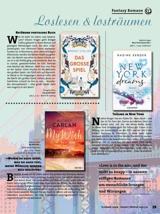N
adine Kerger hat ein Faible für New Adult – und
das ist für Fans des Genres wunderbar. Denn sie
startet jetzt mit der »Be Mine«-Reihe durch.
In »New York Dreams« geht für Emma ein Traum in Er-
füllung: ein Auslandsjahr an der NYU und ein Job in der
Kanzlei Donovan & Thompson in New York! Jeden
Moment möchte sie mit ihrer besten Freundin Isy auskos-
ten, bevor sie in das Anwaltsbüro ihres Vaters in Frankfurt
einsteigt. Als es zwischen ihr und ihrem Chef funkt,
schwebt Emma auf Wolke sieben – bis die Seifenblase
platzt. Ausgerechnet ihr Mitbewohner lässt nicht zu,
dass Emma in Liebeskummer versinkt … Ganz wunderbar
zum Mitfiebern!
»Love is in the air«, und das
nicht zu knapp – in unseren
süffigen Romanen
um menschliche Irrungen
und Wirrungen
Träume in New York
Bridget Collins
Das große Spiel
464 S., € 22,– Rütten & Loening
B
ekannt wurde sie vor allem durch ihre prickelnden Romance-Reihen
(u.a. »Calendar Girl«), jetzt legt Audrey Carlan die »Wish«-Reihe vor!
Und schon Band 1 ist zum Lachen und Weinen schön: Jedes Jahr an
ihrem Geburtstag öffnet Suda Kaye Ross einen der Briefe, die ihre Mutter
Catori vor ihrem Tod geschrieben hat. Darin wünscht sie ihrer Tochter Frei-
heit und Abenteuer, ein erfülltes Leben. Jetzt, zu ihrem 28. Geburtstag, hat
Catori einen anderen Wunsch für sie: Nach 10 Jahren soll sie nun in ihren
Heimatort zurückkehren. Da sind Turbulenzen vorprogrammiert! Sexy,
romantisch und herzerwärmend!
»Wohin du auch gehst,
was du auch tust,
meine Wünsche werden
dich begleiten«
W
as ist wahr im Leben, was bedeut-
sam? Diesen Fragen geht Bridget
Collins gekonnt in ihrem Roman voll
gewagter Wendungen nach, das dem »Glas-
perlenspiel« von Hermann Hesse nachemp-
funden ist: In Montverre, einer altehrwürdigen
Eliteschule, werden die besten Köpfe ausgebil-
det. Léo Martin war einst an dieser Schule, be-
vor er in die Politik ging und scheiterte. Nun ist
er zurück, gewissermaßen im Exil. Vormals
eine Bastion der Männer, steht nun eine Frau
an der Spitze: Claire Dryden ist die Meisterin
des großen Spiels. Léo fühlt sich auf mysteriö-
se Weise zu ihr hingezogen, doch je mehr sich
die Nacht des großen Spiels nähert, desto un-
heimlicher scheint sie ihm zu sein … Wunder-
bar atmosphärisch – »Das große Spiel« zieht
wie magisch in den Bann!
Betörend poetisches Buch
Audrey Carlan
My Wish Bd. 1
Breite deine Flügel aus
384 S., € 13,– Heyne
erscheint am 9. November 2021
Nadine Kerger
New York Dreams Bd. 1
368 S., € 12,90 Goldmann
Loslesen & losträumen
19
Schöner lesen · Herbst | Winter 2021 | 22
Fantasy Romane
 