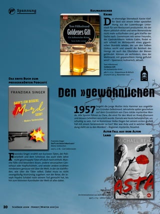 F
ranziska Singer erzählt von kuriosen Taten, der Poli-
zeiarbeit und dem Schicksal, das auch viele Jahre
nicht geschnappte Täter oft doch noch einholt. Man-
che Fälle sind besonders bizarr, andere verursachen Gän-
sehaut oder Kopfschütteln, und wieder andere erzählen
mindestens genauso viel über die Welt, in der sie stattfin-
den, wie über die Täter selbst. Dabei muss es nicht
zwangsläufig blutrünstig zugehen: von der Reise, die Jo-
seph Haydns Schädel nach seinem Tod gemacht hat, bis
hin zum kleinsten Kannibalen der Welt ist alles dabei.
Den »gewöhnlichen
Das erste Buch zum
preisgekrönten Podcast!
Franziska Singer
Darf’s ein bisserl Mord sein?
Wahre Verbrechen
200 S., € 18,– Carl Ueberreuter
Tom Hillenbrand
Goldenes Gift
Ein kulinarischer Krimi
480 S., € 12,– Kiepenheuer & Witsch
erscheint am 4. November 2021
Michael Reh
Asta
Ein Kriminalroman aus dem Alten Land
432 S., € 15,– edition krimi
D
er ehemalige Sternekoch Xavier Kief-
fer lässt von einem Imker speziellen
Honig aus der Luxemburger Unter-
stadt für sein Restaurant produzieren. Als der
Mann plötzlich stirbt und seine Bienenstöcke
nicht mehr aufzufinden sind, geht Kieffer der
Sache nach. Gemeinsam mit seiner Freundin,
der Gastrokritikerin Valérie Gabin, findet er
sich schnell im Mittelpunkt eines giganti-
schen Skandals wieder, der um den halben
Globus reicht und sowohl die Reinheit des
Honigs als auch das Überleben der Bienen
gefährdet. Können sie verhindern, dass der
Weltmarkt mit gepanschtem Honig geflutet
wird? – Spannend, kulinarisch, aktuell.
Kulinarischer
	 Krimi
1957
begeht die junge Mutter Asta Hammer aus ungeklär-
ten Gründen Selbstmord. Jahrzehnte später geschehen
auf dem Grundstück von Clara Jolcke mysteriöse Mor-
de. Alle Spuren führen zu Clara, die einst für den Mord an ihrem Ehemann
und dessen Geliebten verurteilt wurde. Damals wie heute behauptet sie, un-
schuldig zu sein. Hat es Kommissar Heiko Degen bei seinem ersten großen
Fall mit einem Serienmörder zu tun? Wer war Asta und in welcher Verbin-
dung steht sie zu den Morden? – Regional, mysteriös, fesselnd.
Alter Fall aus dem Alten
Land
20 Schöner lesen · Herbst | Winter 2021 | 22
Spannung
 
