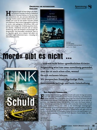 Mord« gibt es nicht …
Rob Reef
Der Fall Lazarus
Ein Stableford-Krimi aus Devon
290 S., € 12,– Dryas
Charlotte Link
Ohne Schuld
560 S., € 13,– Blanvalet
Gruselfall im historischen
England
H
eiligabend 1938. Auf dem Weg in die Weih-
nachtsferien stranden Professor Stableford
und Sir Perceval Holmes im Tal von Gore.
Der unheimliche Ort, der seit dem Mittelalter für
das rege Treiben seiner Untoten bekannt ist, ent-
wickelt sich auch für die beiden Freunde schnell
zum Alptraum. Nach einem Zugunglück suchen sie
in einem nahe gelegenen Herrenhaus Hilfe und
werden dort Zeugen der Entdeckung eines bruta-
len Mordes. Stableford versucht sich an dessen
Aufklärung, doch die Hinweise und Aussagen der
Anwesenden sind dermaßen verstörend, dass er
ins Zweifeln gerät, ob er diesem Fall allein mit
weltlicher Logik beikommen kann. – Gruselig, mit
Gänsehaut-Garantie.
Das perfekte Verbrechen
E
in wolkenloser Sommertag, die Hitze drückt aufs Land. Im Zug von London
nach York zielt ein Fremder mit einer Pistole auf eine Frau. Sie entkommt in
letzter Sekunde. Zwei Tage später: Eine junge Frau stürzt mit ihrem Fahrrad,
weil jemand einen dünnen Draht über den Weg gespannt hat. Sie ist sofort be-
wusstlos. Den folgenden Schuss hört sie schon nicht mehr. Die Frauen stehen in
keiner Verbindung zueinander, aber die Tatwaffe ist dieselbe. Kate Linville, neu bei
der North Yorkshire Police, wird sofort in die Ermittlungen hineingezogen.
Sie kommt einem grausamen Geheimnis auf die Spur und gerät selbst in tödliche
Gefahr. Denn der Täter, der eine vermeintliche Schuld rächen will, gibt nicht auf.
Im ebenfalls erhältlichen Hörbuch gibt Claudia Michelsen den psychologisch aus-
gefeilten Figuren eine atemberaubende Tiefe (Random House Audio, 753 Min.,
2 CDs, € 13,–).
… und erst recht keine »gewöhnlichen Krimis«.
Folgerichtig wird hier zwar zuverlässig gemordet,
aber das ist auch schon alles, worauf
Sie sich verlassen können.
Wir versprechen Ihnen abgründige Plots,
faszinierende Settings und beste Unterhaltung.
21
Schöner lesen · Herbst | Winter 2021 | 22
Spannung
 