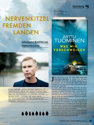NERVENKITZEL
FREMDEN
		LANDEN
Arttu Tuominen
Was wir verschweigen Bd. 1
416 S., € 16,– Lübbe
erscheint am 26. November 2021
J
etzt hat es der erste Teil seiner Reihe auch nach
Deutschland geschafft: Er erzählt eine komplexe
Geschichte um Schuld und Rache, Vergebung und
Freundschaft vor der Kulisse der Hafen- und Indus-
triestadt Pori am Fluss Kokemäenjoki in Südwestfinnland,
wo auch der Autor lebt.
An einem stürmischen Herbsttag wird hier ein Mann
während eines Besäufnisses mit mehreren Messerstichen
ermordet. Ein typisch finnischer Mord – so der lakonische
Kommentar der hinzugerufenen Kommissare, ganz ge-
wöhnlich. Der Fall scheint auch schnell gelöst: Im nahe ge-
legenen Wald wird noch am gleichen Abend ein verdäch-
tiger Mann festgenommen.
Der Mord entpuppt sich jedoch für einen der Ermittler, für
Jari Paloviita, als schwierigster Fall seines Lebens. Denn
der Verdächtigte war in der Jugend sein bester Freund, der
ihn während der Schulzeit bei Mobbingübergriffen vertei-
digt hat. Paloviita fühlt sich ihm verpflichtet, aber was ge-
nau bedeutet das für seine Ermittlungen?
Arttu Tuominen zeichnet fesselnd die Kriminalarbeit einer
Polizeieinheit im finnischen Pori nach, und wie er das tut,
ist lesenswert. Bitte mehr von diesen Figuren und Pori –
wir sind definitiv schon gespannt auf Teil 2!
Lakonischer Ermittler aus
Südwestfinnland
Arttu Tuominen, seines Zeichen Ingenieur für
Umwelttechnik, wurde für seinen Kriminalroman
»Was wir verschweigen« in Finnland vielfach
ausgezeichnet. Kritiker und Leser waren
vor allem begeistert von der Zeichnung der
komplexen Charaktere.
©
Mikko
Rassila
23
Schöner lesen · Herbst | Winter 2021 | 22
Spannung
 