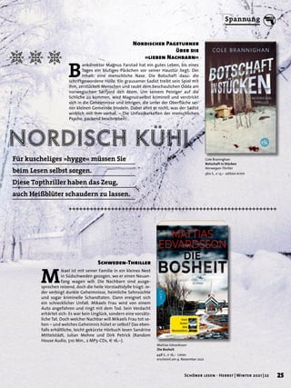nordisch kühl
Mattias Edvardsson
Die Bosheit
448 S., € 16,– Limes
erscheint am 9. November 2021
Cole Brannighan
Botschaft in Stücken
Norwegen-Thriller
360 S., € 13,– edition krimi
M
ikael ist mit seiner Familie in ein kleines Nest
in Südschweden gezogen, wo er einen Neuan-
fang wagen will. Die Nachbarn sind ausge-
sprochen reizend, doch die heile Vorstadtidylle trügt: Je-
der verbirgt dunkle Geheimnisse, heimliche Sehnsüchte
und sogar kriminelle Schandtaten. Dann ereignet sich
ein schrecklicher Unfall. Mikaels Frau wird von einem
Auto angefahren und ringt mit dem Tod. Sein Verdacht
erhärtet sich: Es war kein Unglück, sondern eine vorsätz-
liche Tat. Doch welcher Nachbar will Mikaels Frau tot se-
hen – und welches Geheimnis hütet er selbst? Das eben-
falls erhältliche, leicht gekürzte Hörbuch lesen Sandrine
Mittelstädt, Julian Mehne und Dirk Petrick (Random
House Audio, 510 Min., 2 MP3-CDs, € 16,–).
Nordischer Pageturner
über die
»lieben Nachbarn«
B
ankdirektor Magnus Farstad hat ein gutes Leben, bis eines
Tages ein blutiges Päckchen vor seiner Haustür liegt. Der
Inhalt: eine menschliche Nase. Die Botschaft dazu: die
schriftgewordene Hölle. Ein grausamer Sadist treibt sein Spiel mit
ihm, zerstückelt Menschen und raubt dem beschaulichen Odda am
norwegischen Sørfjord den Atem. Um seinem Peiniger auf die
Schliche zu kommen, wird Magnus selbst kriminell und verstrickt
sich in die Geheimnisse und Intrigen, die unter der Oberfläche sei-
ner kleinen Gemeinde brodeln. Dabei ahnt er nicht, was der Sadist
wirklich mit ihm vorhat. – Die Unfassbarkeiten der menschlichen
Psyche, packend beschrieben!
Schweden-Thriller
Für kuscheliges »hygge« müssen Sie
beim Lesen selbst sorgen.
Diese Topthriller haben das Zeug,
auch Heißblüter schaudern zu lassen.
25
Schöner lesen · Herbst | Winter 2021 | 22
Spannung
 