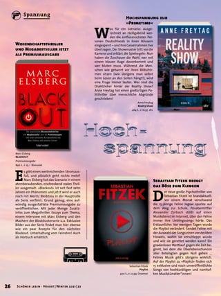 Hoch−	
	 spannung
Hochspannung zur
»Primetime«
Sebastian Fitzek
Playlist
400 S., € 22,99 Droemer
E
s gibt einen weitreichenden Stromaus-
fall, und plötzlich geht nichts mehr?
Marc Elsberg hat das Szenario in einem
atemberaubenden, erschreckend realen Thril-
ler ausgemalt: »Blackout« ist seit fast zehn
Jahren ein Phänomen und jetzt wird er auch
noch mit Moritz Bleibtreu in der Hauptrolle
als Serie verfilmt. Grund genug, eine auf-
wändig ausgestattete Premiumausgabe zu
veröffentlichen. Mit jeder Menge Zusatz-
infos zum Megathriller, Essays zum Thema,
einem Interview mit Marc Elsberg und den
Machern der Blockbusterserie u.a. Exklusive
Bilder aus der Serie findet man hier ebenso
wie ein paar Rezepte für den nächsten
Blackout. Unterhaltung vom Feinsten! Auch
als Hörbuch erhältlich.
D
er neue große Psychothriller von
Sebastian Fitzek ist brandaktuell:
Vor einem Monat verschwand
die 15-jährige Feline Jagow spurlos auf
dem Weg zur Schule. Privatermittler
Alexander Zorbach stößt auf einen
Musikdienst im Internet, über den Feline
immer ihre Lieblingssongs hörte. Das
Erstaunliche: Vor wenigen Tagen wurde
die Playlist verändert. Sendet Feline mit
der Auswahl der Songs einen versteckten
Hinweis, wohin sie verschleppt wurde
und wie sie gerettet werden kann? Ein
gnadenloser Wettlauf gegen die Zeit be-
ginnt, bei dem die Überlebenschancen
aller Beteiligten gegen Null gehen …
Felines Musik gibt’s übrigens wirklich.
Auf der Playlist zu »Playlist« finden sich
15 exklusive und noch unveröffentlichte
Songs von hochkarätigen und namhaf-
ten Musikkünstler*innen!
Marc Elsberg
BLACKOUT
Premiumausgabe
896 S., € 25,– Blanvalet
W
as für ein Szenario: Ausge-
rechnet an Heiligabend wer-
den die einflussreichsten Per-
sonen Deutschlands in ihren Häusern
eingesperrt – und ihre Geiselnahmen live
übertragen. Der Showmaster tritt vor die
Kamera und erklärt die Spielregeln: Nun
haben die Zuschauer die Wahl, wer mit
einem blauen Auge davonkommt und
wer bluten muss. Während die Men-
schen wie gebannt vor ihren Bildschir-
men sitzen (wie übrigens man selbst
beim Lesen an den Seiten hängt!), wird
eine Frage immer lauter: Wer sind die
Drahtzieher hinter der Reality Show?
Anne Freytag hat einen großartigen Po-
litthriller über menschliche Abgründe
geschrieben!
Sebastian Fitzek bringt
das Böse zum Klingen
Anne Freytag
Reality Show
464 S., € 16,95 dtv
Wissenschaftsthriller
und Megabestseller jetzt
als Premiumausgabe
26 Schöner lesen · Herbst | Winter 2021 | 22
Spannung
 