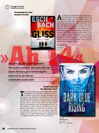 »Ab 14«
A
jit weiß, dass er die Stadt Hope niemals verlas-
sen wird. Denn sie ist umgeben vom GLISS,
einem Boden, auf dem nichts haftet und
nichts gebaut werden kann. Hinter dem GLISS gibt es
keinen Ort, keine Menschenseele. Zumindest dachte
der 17-Jährige das. Doch als eines Tages ein toter Mann
über das GLISS getrieben wird, ist Ajit und seinen
Freunden Phil und Majala klar: Die Geschichte ihrer
Welt ist eine Lüge. Die Wahrheit jedoch – die liegt hin-
ter dem GLISS. Mitten in der tödlichen Weite, aus der
noch niemals jemand zurückgekehrt ist. Bestseller-
autor Andreas Eschbach erzählt eine hochspannende
Geschichte von drei Jugendlichen, die sich ins Unbe-
kannte aufmachen und dabei alles, woran sie je ge-
glaubt haben, aufgeben müssen.
Spannende All-Age
Science-Fiction
Andreas Eschbach
Gliss – Tödlich Weite
Ab 14 Jahren.
464 S., € 22,– Arena
Teri Terry
Dark Blue Rising
Ab 14 Jahren.
448 S., € 20,– Coppenrath
T
raue niemandem, das wurde Tabby immer wieder
eingebläut. Und: Hüte dich vor dem Kreis! Mit ih-
rer Mutter Cate ist sie ständig unterwegs, zieht
viel um. Bis Cate plötzlich verhaftet wird und für Tabby
eine Welt zusammenbricht: Cate war nie ihre Mutter,
sondern hat sie als Kleinkind entführt! Die 16-Jährige
versucht sich in ihrem neuen Leben mit ihren echten
Eltern zurechtzufinden. Doch der einzige Ort, an dem sie
sich wirklich zu Hause fühlt, ist das Meer. Eine innere
Stimme lockt Tabby in die Tiefe und sie stellt fest, dass
sie unglaublich lange tauchen kann. Haben Cates Hin-
weise auf den Kreis damit zu tun? Und ist sie wirklich die
einzige, der es so geht? Tabby beginnt zu begreifen, dass
ein ungeheuerliches Geheimnis in ihr schlummert.
Klima-Thriller
mit Mystery-Twist
Ach wie gut, dass »ab« nie endet!
Wir finden nämlich, dass man sich von
diesen Büchern ganz hemmungslos
auch mit 20, 40 oder 97
unterhalten lassen darf.
28 Schöner lesen · Herbst | Winter 2021 | 22
Junge Leser
 