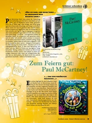 P
aul McCartney feiert 2022 seinen 80. Geburtstag
und rechtzeitig zum Fest hat er einen Blick auf sein
Leben, ganz im Rhythmus seiner Lieder, geworfen.
Denn wie er selbst sagt: »Das einzige, was immer ging,
egal ob zu Hause oder unterwegs, war Songs zu schreiben.
Wenn Leute erst mal ein gewisses Alter erreicht haben,
greifen sie gerne auf Tagebücher oder Terminkalender zu-
rück, erinnern sich Tag für Tag an vergangene Ereignisse,
aber solche Aufzeichnungen habe ich nicht. Was ich habe,
sind meine Songs – hunderte – und eigentlich erfüllen sie
denselben Zweck. Sie umspannen mein gesamtes Leben,
weil ich schon mit vierzehn Jahren zuhause in Liverpool,
als ich meine erste Gitarre bekam, instinktiv anfing, Songs
zu schreiben. Seither habe ich nicht mehr aufgehört.« Und
das ist wunderbar, denn »Lyrics« – übrigens in einer genia-
len Übersetzung von Conny Lösch! – beschert uns so ein
außergewöhnliches Buch, in dem Paul McCartney sein
Leben und sein Werk im Prisma von 154 eigenen Songs
betrachtet. Bislang unbekannte Schätze aus McCartneys
Privatarchiv machen »Lyrics« auch optisch zu einem ein-
maligen Dokument über einen der erfolgreichsten Mu-
siker des 20. Jahrhunderts. Der Band ist ein Fest und ein
grandioses Geschenk – nicht nur für Beatles-Fans!
»Was ich habe, sind meine Songs …
sie umspannen mein
gesamtes Leben.«
Paul McCartney, Kathryn Durst
Opapi-Opapa Bd.2
Volle Kraft voraus!
Ab 4 Jahren.
40 S., € 14,95 Annette Betz
E
in echtes Highlight für alle Großeltern, Enkel
und Beatles-Fans ist McCartneys neues Bil-
derbuch: Hier stürzen sich Opapi-Opapa und
die Krawaffels mit dem magischen Kompass und
ihrem U-Boot in neue Abenteuer. Diesmal sind sie
auf der Suche nach Omami-Omama, die abenteu-
erlustiger ist als sie alle. Wie immer, wenn Opapa
und die Krawaffels unterwegs sind, wird es richtig
aufregend! Und am Ende fallen alle müde in die
Betten. Über diese Schnarchnasen kann Omama
nur schmunzeln. »Volle Kraft voraus!« ist eine
neue fantastische Abenteuergeschichte von Mc-
Cartney – übersetzt von Wortkünstler Kai Lüftner
und wunderbar stimmig illustriert von Kathryn
Durst. Einfach nur eine Klasse für sich!
» … eine sehr persönliche
Geschichte …«
Paul McCartney, Paul Muldoon (Hrsg.)
Lyrics
1956 bis heute
874 S. mit zahlreichen Fotografien u. Abb.,
€ 78,– C.H.Beck
erscheint am 2. November 2021
Zum Feiern gut:
	 Paul McCartney!
3
Schöner lesen · Herbst | Winter 2021 | 22
Schöner schenken
 
