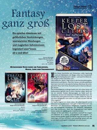 Fantasy
ganz groß
Mitreissende Reihe rund um Fabelwesen,
	 Magie, Liebe und Freundschaft
E
ine klasse Geschichte zum Eintauchen, voller Spannung
rund um Fabelwesen, viel Magie, Liebe und Freundschaft
liegt für Fantasyfans ab 11 Jahren – und auch für Ältere (!) –
mit »Keeper of the Lost Cities« vor!
»Der Aufbruch«, Band 1, liegt schon in den Buchhandelsregalen,
bald kommt auch Band 2, »Das Exil« heraus und allerspätestens
dann kann man sich in das epische Fantasy-Abenteuer der preis-
gekrönten New-York-Times-Bestsellerautorin Shannon Messen-
ger stürzen.
Die hochintelligente 12-jährige Sophie hat sich schon immer als
Außenseiterin gefühlt, wie in einem falschen Leben. Nicht nur
hat sie mehrere Klassen übersprungen, sie hütet auch ein
Geheimnis: Sie kann die Gedanken ihrer Mitmenschen lesen. Als
sie Fitz trifft, einen geheimnisvollen Jungen, erfährt sie, dass sie
mit ihren Fähigkeiten nicht allein ist und dass sie dem Volk der
Elfen angehört.
Für Sophie beginnt ein neues Leben. Ab sofort besucht sie im
Elfenreich eine Zauberschule. Dort gibt es Mitschülerinnen und
Mitschüler mit übersinnlichen Fähigkeiten, magische Tierwe-
sen und aufregende Schulfächer wie Telepathie, Metaphysik
und »Das Universum«. Doch ihre Vergangenheit holt Sophie
immer wieder ein und sie gerät in tödliche Gefahr …
»Keeper of the Lost Cities« ist perfekter Lesestoff für Jungen
und Mädchen ab 11 Jahren, actiongeladen und magisch – so
macht Fantasy großen Spaß! Die Bände mag man kaum aus der
Hand legen, da man mitfiebert und unbedingt wissen will, wie
es mit Sophie weitergeht! Unbedingt mal reinschauen!
Shannon Messenger
Keeper of the Lost Cities Bd. 2
Das Exil
Ab 11 Jahren.
592 S., € 18,– arsEdition
Shannon Messenger
Keeper of the Lost Cities Bd. 1
Der Aufbruch
Ab 11 Jahren.
512 S., € 18,– arsEdition
Shannon Messenger
Keeper of the Lost Cities Bd. 3
Das Feuer
Ab 11 Jahren.
608 S., € 20,– arsEdition
erscheint am 30. November 2021
Ein episches Abenteuer mit
gefährlichen Verstrickungen,
unerwarteten Wendungen
und magischen Geheimnissen
begeistert Leser*innen
ab 11 und älter!
31
Schöner lesen · Herbst | Winter 2021 | 22
Junge Leser
 