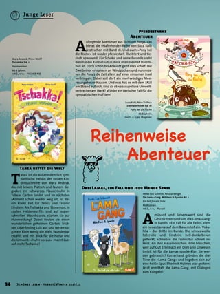 Reihenweise
	Abenteuer
Tabea rettet die Welt
T
abea ist die außerordentlich sym-
pathische Heldin der neuen Kin-
derbuchreihe von Mara Andeck.
Als mit leisem Platsch und lautem Ge-
gacker ein schwarzes Flauschhuhn in
Tabeas Garten landet und im nächsten
Moment schon wieder weg ist, ist das
ein klarer Fall für Tabea und Freund
Einstein: Als Tschakka und Stoneman, in
coolen Heldenoutfits und auf super-
schnellen Waveboards, starten sie zur
Huhnrettung! Dabei finden sie einen
wundertollen geheimen Garten, trick-
sen Oberfiesling Luis aus und retten so-
gar ein klein wenig die Welt. Wunderbar
erzählt und mit Blick für die Natur und
die Umwelt: »Huhn voraus« macht Lust
auf mehr Tschakka!
A
müsant und liebenswert sind die
Geschichten rund um die Lama-Gang:
In Band 1, »Ein Fall für alle Felle«, zieht
ein neues Lama auf dem Bauernhof ein: Voku-
hila – das dritte im Bunde. Die schneeweiße
Petersilie und Einstein, hell-dunkelbraun
gefleckt, schließen die Frohnatur schnell ins
Herz. Als ihre Hausmenschen Hilfe brauchen,
weil auf Gut Erlenbach ein Dieb sein Unwesen
treibt, ist für die Lamas spucke-klar: Sie wer-
den gebraucht! Kurzerhand gründen die drei
Tiere die »Lama-Gang« und begeben sich auf
eine heiße Spur. Sherlock Holmes war gestern:
Jetzt ermittelt die Lama-Gang, mit Dialogen
zum Kringeln!
Drei Lamas, ein Fall und jede Menge Spass
Mara Andeck, Phine Wolff
Tschakka! Bd. 1
Huhn voraus
Ab 8 Jahren.
176 S., € 12,– FISCHER KJB
Heike Eva Schmidt, Nikolai Renger
Die Lama-Gang. Mit Herz & Spucke Bd. 1
Ein Fall für alle Felle
Ab 8 Jahren.
176 S., € 11,– Planet!
A
ufregende Abenteuer aus Sicht der Ponys, das
bietet die »Haferhorde«-Reihe von Suza Kolb
jetzt schon mit Band 18. Und auch »Pony bei
die Fische« ist wieder pferdestark illustriert und tie-
risch spannend. Für Schoko und seine Freunde steht
diesmal ein Kurzurlaub in ihrer alten Heimat Damm-
büll an. Doch schon bei Ankunft geht alles schief: Die
Zweibeiner erkranken an Windpocken und nun müs-
sen die Ponys die Zeit allein auf einer einsamen Insel
verbringen. Dabei soll dort ein merkwürdiges Mee-
resungeheuer hausen. Und was hat es mit dem Müll
am Strand auf sich, sind da etwa skrupellose Umwelt-
verbrecher am Werk? Wieder ein tierischer Fall für die
sympathischen Huftiere!
	 Pferdestarke
Abenteuer
Suza Kolb, Nina Dulleck
Die Haferhorde Bd. 18
Pony bei die Fische
Ab 8 Jahren.
160 S., € 13,95 Magellan
34 Schöner lesen · Herbst | Winter 2021 | 22
Junge Leser
 