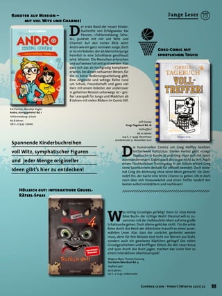 W
as richtig Gruseliges gefällig? Dann ist »Das kleine
Böse Buch« die richtige Wahl! Diesmal will es zu-
sammen mit der Halbteufelin Moni auf eine große
Schatzsuche gehen. Doch alleine geht das nicht. Für die wilde
Reise durch das Reich der Albträume braucht es einen auser-
wählten Leser. Klar, dass der zunächst gestestet werden
muss, denn für ihre Mission sind nicht nur Nerven aus Stahl,
sondern auch ein gewitztes Köpfchen gefragt! Die vielen
Gruselgeschichten und kniffligen Rätsel, die den Leser kreuz
und quer durch das Buch jagen, machen das Lesen hier zu
einem interaktiven Abenteuerspaß!
Höllisch gut: interaktiver Grusel-
Rätsel-Spass
Greg-Comic mit
sportlichem Touch
Spannende Kinderbuchreihen
voll Witz, symphatischer Figuren
und jeder Menge origineller
Ideen gibt’s hier zu entdecken!
Roboter auf Mission –
	 mit viel Witz und Charme!
D
er erste Band der neuen Kinder-
buchreihe von Erfolgsautor Kai
Pannen, »Fehlermeldung: Schu-
le«, punktet mit mit viel Witz und
Charme! Auf den ersten Blick wirkt
Andro wie ein ganz normaler Junge, doch
er ist ein Roboter, der als Menschenjunge
heimlich in eine Schulklasse geschleust
wird. Mission: Die Menschen erforschen
und auf keinen Fall enttarnt werden. Klar
dass sich das als hochgradig kompliziert
erweist, bei diesen seltsamen Wesen, für
die es keine Bedienungsanleitung gibt.
Eine originelle und witzige Reihe rund
um Schule, Freundschaft und ganz viel
Herz mit einem Roboter, der undercover
in geheimer Mission unterwegs ist – gro-
ßer Lesespaß für Jungs und Mädchen ab
8 Jahren mit vielen Bildern im Comic-Stil.
D
ie humorvollen Comics um Greg Heffley besitzen
mittlerweile Kultstatus: Diesen Herbst geht »Gregs
Tagebuch« in Runde 16 und Greg muss sich mit Sport
auseinandersetzen. Dabei passt das so gar nicht zu ihm. Nach
einem fürchterlichen Trainingstag in der Schule erklärt Greg
seine Sportkarriere deshalb für offiziell beendet. Doch leider
hat Greg die Rechnung ohne seine Mom gemacht. Sie über-
redet ihn, der Sache eine letzte Chance zu geben. Ob er doch
noch über sich hinauswächst und einen Treffer landet? Am
besten selbst reinblättern und nachlesen!
Kai Pannen, Mareikje Vogler
Andro, streng geheim! Bd. 1
Fehlermeldung: Schule
Ab 8 Jahren.
176 S., € 9,95 Loewe
Jeff Kinney
Gregs Tagebuch Bd. 16
Volltreffer!
Ab 10 Jahren.
224 S., € 14,99 Baumhaus
erscheint am 15. November 2021
Magnus Myst, Thomas Hussung
Das kleine Böse Buch Bd. 4
Teuflisch gut!
Ab 8 Jahren.
152 S., € 12,95 Ueberreuter
35
Schöner lesen · Herbst | Winter 2021 | 22
Junge Leser
 