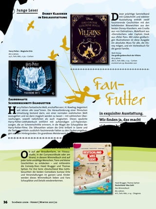 Junge Leser
Harry Potter – Magische Orte
Ab 12 Jahren.
24 S., farb. Abb., € 30,– Carlsen
H
arry Potters fantastische Welt, erschaffen von J. K. Rowling, begeistert
seit Jahren alle Leser*innen. Die Herausforderung einer filmischen
Umsetzung bestand darin, von einer normalen realistischen Welt
auszugehen und sie dann magisch werden zu lassen – mit zahlreichen Über-
raschungen, sowohl natürlichen als auch magischen. Dieses opulente
Harry-Potter-Liebhaberbuch entführt mit aufwendigen 3-D-Papierstan-
zungen, die an Scherenschnitte erinnern, in die Magie der Schauplätze der
Harry-Potter-Filme. Die Silhouetten setzen die Orte brillant in Szene und
die Texte vermitteln zusätzlich faszinierende Fakten zu den Zauberumgebun-
gen und den Hintergründen. Ein grandioses Meisterwerk der Papierkunst!
Zauberhafte
Scherenschnitt-Silhouetten
Fan-	
	 Futter
Walt Disney
Das große goldene Buch der Villains
Ab 4 Jahren.
280 S., farb. Abb., € 25,– Carlsen
erscheint am 29. November 2021
Hazel Brugger, Thomas Spitzer
Deutschland Was Geht
Das Wimmelbuch
Ab 2 Jahren.
16 S., farb. Abb., € 14,– Diogenes
D
ieser prächtige Sammelband
mit Goldschnitt und edelster
Ausstattung enthält zwölf
faszinierende Geschichten mit den
beliebtesten Bösewichten aus den
besten Disney-Klassikern, wie Cruella
aus »101 Dalmatiner«, Maleficent aus
»Dornröschen« oder Captain Hook
aus »Peter Pan«. Mit vielen großarti-
gen Illustrationen ist diese Ausgabe
ein absolutes Muss für alle, die Dis-
ney mögen, und ein Vorlesebuch für
die ganze Familie.
Disney Klassiker
in Edelausstattung
O
b auf der Straußenfarm, im Fitness-
studio, in der Currywurstbude oder am
Strand, in diesem Wimmelbuch sind auf
jeder Seite unzählige Menschen, Tiere und kleine
Geschichten zu entdecken – und mittendrin
die Comedy-Stars Hazel Brugger und Thomas
Spitzer. Für ihre Serie »Deutschland Was Geht«
besuchten die beiden Comedians kuriose Orte
und Veranstaltungen im ganzen Land. Kinder
werden dieses Wimmelbuch lieben und Fans
Schauplätze und Details wiedererkennen.
Wimmelbuch
zur Erfolgsserie
in exquisiter Ausstattung.
Wir finden ja, das macht
sich ganz besonders schön
in Geschenkpapier.
36 Schöner lesen · Herbst | Winter 2021 | 22
 